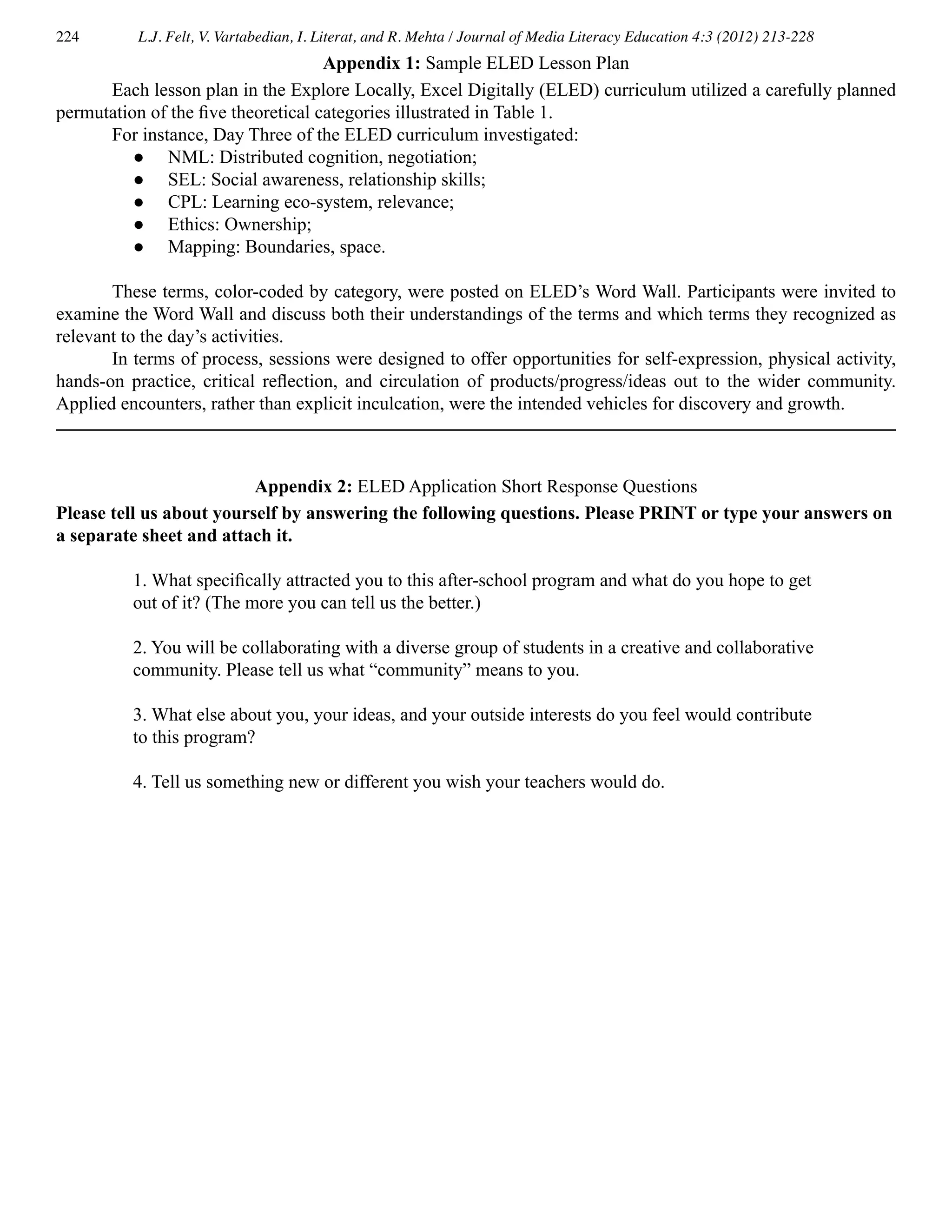 224 L.J. Felt, V. Vartabedian, I. Literat, and R. Mehta / Journal of Media Literacy Education 4:3 (2012) 213-228
	 Each lesson plan in the Explore Locally, Excel Digitally (ELED) curriculum utilized a carefully planned
permutation of the five theoretical categories illustrated in Table 1.
	 For instance, Day Three of the ELED curriculum investigated:
● 	 NML: Distributed cognition, negotiation;
● 	 SEL: Social awareness, relationship skills;
● 	 CPL: Learning eco-system, relevance;
● 	 Ethics: Ownership;
● 	 Mapping: Boundaries, space.
	 These terms, color-coded by category, were posted on ELED’s Word Wall. Participants were invited to
examine the Word Wall and discuss both their understandings of the terms and which terms they recognized as
relevant to the day’s activities.
	 In terms of process, sessions were designed to offer opportunities for self-expression, physical activity,
hands-on practice, critical reflection, and circulation of products/progress/ideas out to the wider community.
Applied encounters, rather than explicit inculcation, were the intended vehicles for discovery and growth.
Appendix 1: Sample ELED Lesson Plan
Appendix 2: ELED Application Short Response Questions
Please tell us about yourself by answering the following questions. Please PRINT or type your answers on
a separate sheet and attach it.
1. What specifically attracted you to this after-school program and what do you hope to get
out of it? (The more you can tell us the better.)
2. You will be collaborating with a diverse group of students in a creative and collaborative
community. Please tell us what “community” means to you.
3. What else about you, your ideas, and your outside interests do you feel would contribute
to this program?
4. Tell us something new or different you wish your teachers would do.
 