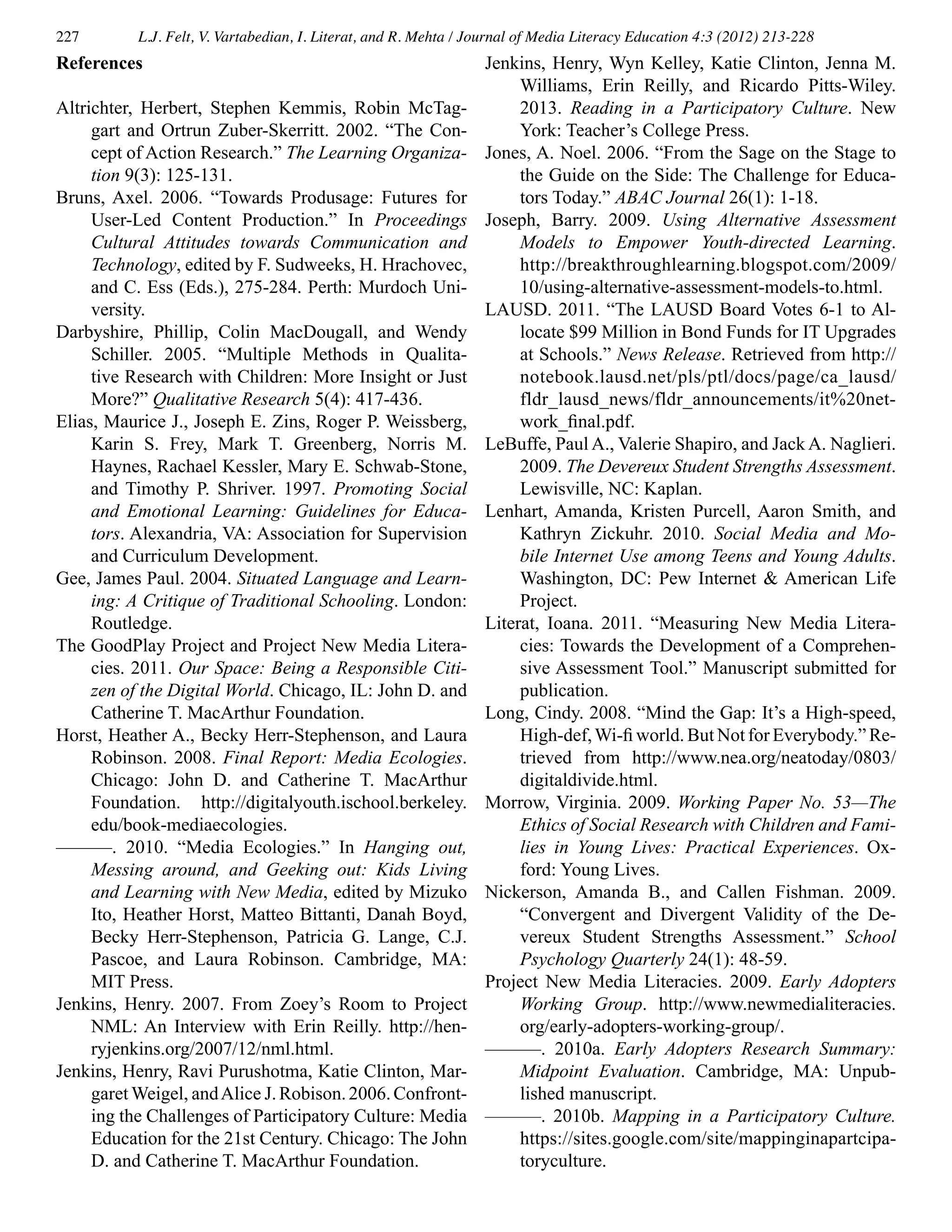 227 L.J. Felt, V. Vartabedian, I. Literat, and R. Mehta / Journal of Media Literacy Education 4:3 (2012) 213-228
References
Altrichter, Herbert, Stephen Kemmis, Robin McTag-
gart and Ortrun Zuber-Skerritt. 2002. “The Con-
cept of Action Research.” The Learning Organiza-
tion 9(3): 125-131.
Bruns, Axel. 2006. “Towards Produsage: Futures for
User-Led Content Production.” In Proceedings
Cultural Attitudes towards Communication and
Technology, edited by F. Sudweeks, H. Hrachovec,
and C. Ess (Eds.), 275-284. Perth: Murdoch Uni-
versity.
Darbyshire, Phillip, Colin MacDougall, and Wendy
Schiller. 2005. “Multiple Methods in Qualita-
tive Research with Children: More Insight or Just
More?” Qualitative Research 5(4): 417-436.
Elias, Maurice J., Joseph E. Zins, Roger P. Weissberg,
Karin S. Frey, Mark T. Greenberg, Norris M.
Haynes, Rachael Kessler, Mary E. Schwab-Stone,
and Timothy P. Shriver. 1997. Promoting Social
and Emotional Learning: Guidelines for Educa-
tors. Alexandria, VA: Association for Supervision
and Curriculum Development.
Gee, James Paul. 2004. Situated Language and Learn-
ing: A Critique of Traditional Schooling. London:
Routledge.
The GoodPlay Project and Project New Media Litera-
cies. 2011. Our Space: Being a Responsible Citi-
zen of the Digital World. Chicago, IL: John D. and
Catherine T. MacArthur Foundation.
Horst, Heather A., Becky Herr-Stephenson, and Laura
Robinson. 2008. Final Report: Media Ecologies.
Chicago: John D. and Catherine T. MacArthur
Foundation. http://digitalyouth.ischool.berkeley.
edu/book-mediaecologies.
———. 2010. “Media Ecologies.” In Hanging out,
Messing around, and Geeking out: Kids Living
and Learning with New Media, edited by Mizuko
Ito, Heather Horst, Matteo Bittanti, Danah Boyd,
Becky Herr-Stephenson, Patricia G. Lange, C.J.
Pascoe, and Laura Robinson. Cambridge, MA:
MIT Press.
Jenkins, Henry. 2007. From Zoey’s Room to Project
NML: An Interview with Erin Reilly. http://hen-
ryjenkins.org/2007/12/nml.html.
Jenkins, Henry, Ravi Purushotma, Katie Clinton, Mar-
garet Weigel, andAlice J.Robison.2006.Confront-
ing the Challenges of Participatory Culture: Media
Education for the 21st Century. Chicago: The John
D. and Catherine T. MacArthur Foundation.
Jenkins, Henry, Wyn Kelley, Katie Clinton, Jenna M.
Williams, Erin Reilly, and Ricardo Pitts-Wiley.
2013. Reading in a Participatory Culture. New
York: Teacher’s College Press.
Jones, A. Noel. 2006. “From the Sage on the Stage to
the Guide on the Side: The Challenge for Educa-
tors Today.” ABAC Journal 26(1): 1-18.
Joseph, Barry. 2009. Using Alternative Assessment
Models to Empower Youth-directed Learning.
http://breakthroughlearning.blogspot.com/2009/
10/using-alternative-assessment-models-to.html.
LAUSD. 2011. “The LAUSD Board Votes 6-1 to Al-
locate $99 Million in Bond Funds for IT Upgrades
at Schools.” News Release. Retrieved from http://
notebook.lausd.net/pls/ptl/docs/page/ca_lausd/
fldr_lausd_news/fldr_announcements/it%20net-
work_final.pdf.
LeBuffe, Paul A., Valerie Shapiro, and Jack A. Naglieri.
2009. The Devereux Student Strengths Assessment.
Lewisville, NC: Kaplan.
Lenhart, Amanda, Kristen Purcell, Aaron Smith, and
Kathryn Zickuhr. 2010. Social Media and Mo-
bile Internet Use among Teens and Young Adults.
Washington, DC: Pew Internet & American Life
Project.
Literat, Ioana. 2011. “Measuring New Media Litera-
cies: Towards the Development of a Comprehen-
sive Assessment Tool.” Manuscript submitted for
publication.
Long, Cindy. 2008. “Mind the Gap: It’s a High-speed,
High-def,Wi-fi world. But Not for Everybody.” Re-
trieved from http://www.nea.org/neatoday/0803/
digitaldivide.html.
Morrow, Virginia. 2009. Working Paper No. 53—The
Ethics of Social Research with Children and Fami-
lies in Young Lives: Practical Experiences. Ox-
ford: Young Lives.
Nickerson, Amanda B., and Callen Fishman. 2009.
“Convergent and Divergent Validity of the De-
vereux Student Strengths Assessment.” School
Psychology Quarterly 24(1): 48-59.
Project New Media Literacies. 2009. Early Adopters
Working Group. http://www.newmedialiteracies.
org/early-adopters-working-group/.
———. 2010a. Early Adopters Research Summary:
Midpoint Evaluation. Cambridge, MA: Unpub-
lished manuscript.
———. 2010b. Mapping in a Participatory Culture.
https://sites.google.com/site/mappinginapartcipa-
toryculture.
 