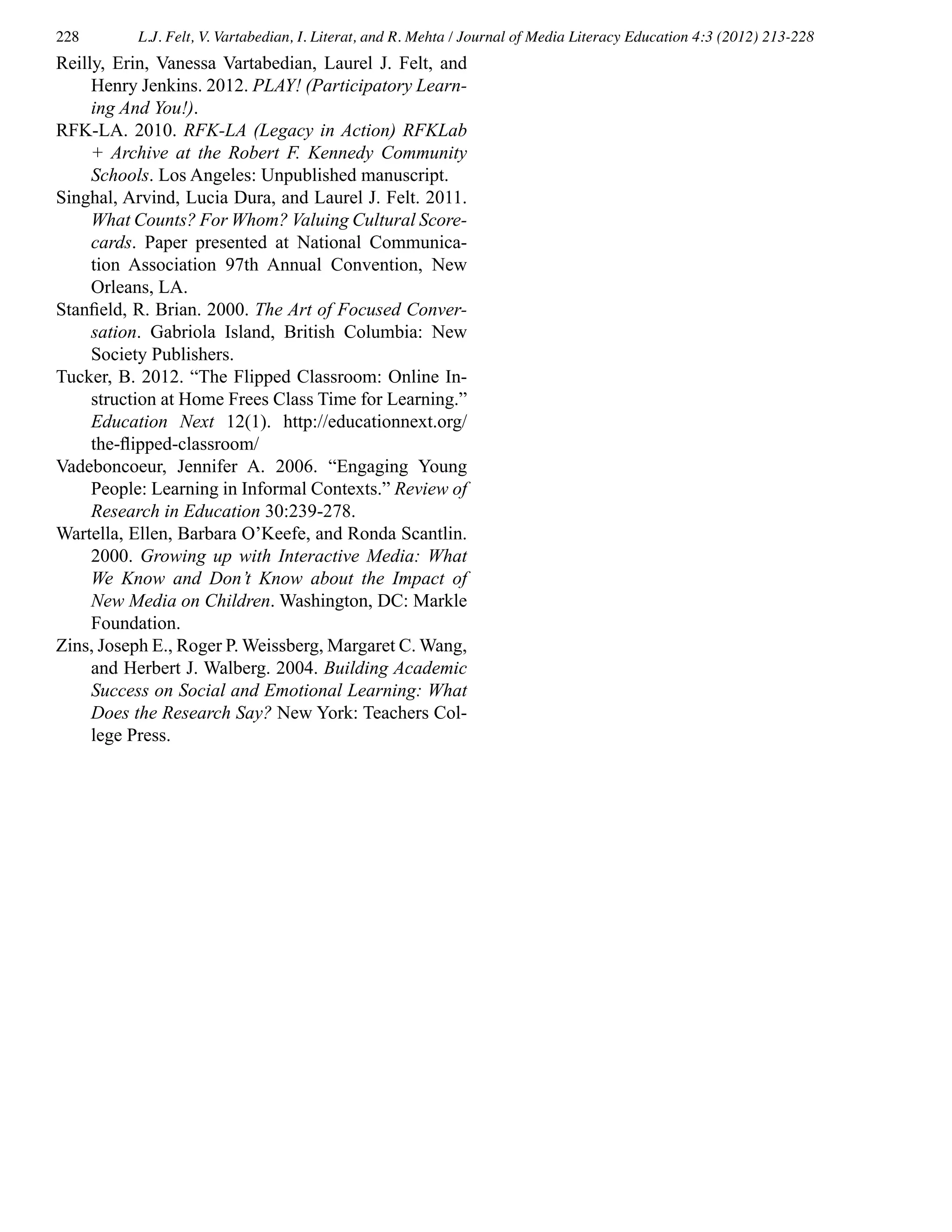 228 L.J. Felt, V. Vartabedian, I. Literat, and R. Mehta / Journal of Media Literacy Education 4:3 (2012) 213-228
Reilly, Erin, Vanessa Vartabedian, Laurel J. Felt, and
Henry Jenkins. 2012. PLAY! (Participatory Learn-
ing And You!).
RFK-LA. 2010. RFK-LA (Legacy in Action) RFKLab
+ Archive at the Robert F. Kennedy Community
Schools. Los Angeles: Unpublished manuscript.
Singhal, Arvind, Lucia Dura, and Laurel J. Felt. 2011.
What Counts? For Whom? Valuing Cultural Score-
cards. Paper presented at National Communica-
tion Association 97th Annual Convention, New
Orleans, LA.
Stanfield, R. Brian. 2000. The Art of Focused Conver-
sation. Gabriola Island, British Columbia: New
Society Publishers.
Tucker, B. 2012. “The Flipped Classroom: Online In-
struction at Home Frees Class Time for Learning.”
Education Next 12(1). http://educationnext.org/
the-flipped-classroom/
Vadeboncoeur, Jennifer A. 2006. “Engaging Young
People: Learning in Informal Contexts.” Review of
Research in Education 30:239-278.
Wartella, Ellen, Barbara O’Keefe, and Ronda Scantlin.
2000. Growing up with Interactive Media: What
We Know and Don’t Know about the Impact of
New Media on Children. Washington, DC: Markle
Foundation.
Zins, Joseph E., Roger P. Weissberg, Margaret C. Wang,
and Herbert J. Walberg. 2004. Building Academic
Success on Social and Emotional Learning: What
Does the Research Say? New York: Teachers Col-
lege Press.
 