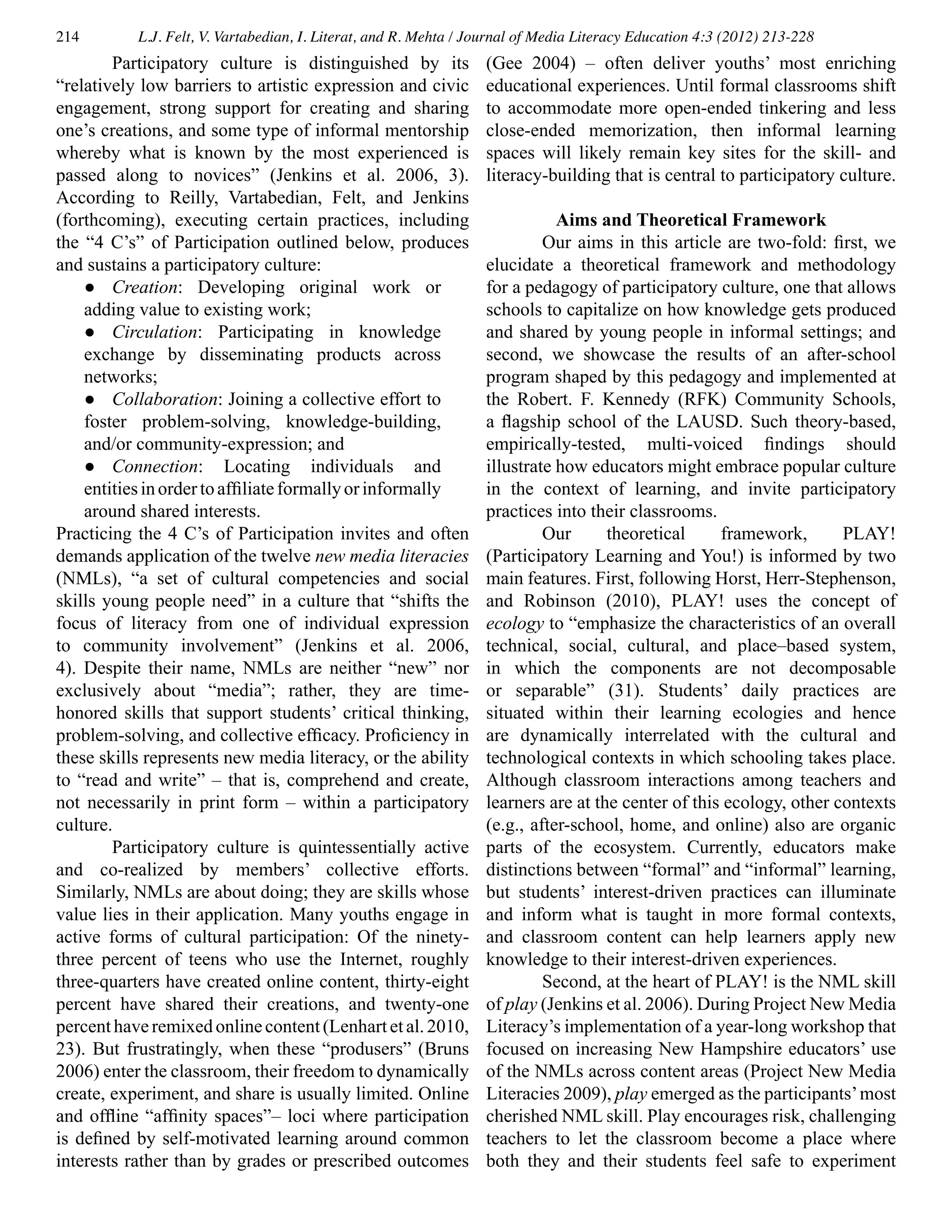 214 L.J. Felt, V. Vartabedian, I. Literat, and R. Mehta / Journal of Media Literacy Education 4:3 (2012) 213-228
	 Participatory culture is distinguished by its
“relatively low barriers to artistic expression and civic
engagement, strong support for creating and sharing
one’s creations, and some type of informal mentorship
whereby what is known by the most experienced is
passed along to novices” (Jenkins et al. 2006, 3).
According to Reilly, Vartabedian, Felt, and Jenkins
(forthcoming), executing certain practices, including
the “4 C’s” of Participation outlined below, produces
and sustains a participatory culture:
●	 Creation: Developing original work or
adding value to existing work;
●	 Circulation: Participating in knowledge
exchange by disseminating products across
networks;
●	 Collaboration: Joining a collective effort to
foster problem-solving, knowledge-building,
and/or community-expression; and
●	 Connection: Locating individuals and
entitiesinordertoaffiliateformallyorinformally
around shared interests.
Practicing the 4 C’s of Participation invites and often
demands application of the twelve new media literacies
(NMLs), “a set of cultural competencies and social
skills young people need” in a culture that “shifts the
focus of literacy from one of individual expression
to community involvement” (Jenkins et al. 2006,
4). Despite their name, NMLs are neither “new” nor
exclusively about “media”; rather, they are time-
honored skills that support students’ critical thinking,
problem-solving, and collective efficacy. Proficiency in
these skills represents new media literacy, or the ability
to “read and write” – that is, comprehend and create,
not necessarily in print form – within a participatory
culture.
	 Participatory culture is quintessentially active
and co-realized by members’ collective efforts.
Similarly, NMLs are about doing; they are skills whose
value lies in their application. Many youths engage in
active forms of cultural participation: Of the ninety-
three percent of teens who use the Internet, roughly
three-quarters have created online content, thirty-eight
percent have shared their creations, and twenty-one
percenthaveremixedonlinecontent(Lenhartetal.2010,
23). But frustratingly, when these “produsers” (Bruns
2006) enter the classroom, their freedom to dynamically
create, experiment, and share is usually limited. Online
and offline “affinity spaces”– loci where participation
is defined by self-motivated learning around common
interests rather than by grades or prescribed outcomes
(Gee 2004) – often deliver youths’ most enriching
educational experiences. Until formal classrooms shift
to accommodate more open-ended tinkering and less
close-ended memorization, then informal learning
spaces will likely remain key sites for the skill- and
literacy-building that is central to participatory culture.
Aims and Theoretical Framework
	 Our aims in this article are two-fold: first, we
elucidate a theoretical framework and methodology
for a pedagogy of participatory culture, one that allows
schools to capitalize on how knowledge gets produced
and shared by young people in informal settings; and
second, we showcase the results of an after-school
program shaped by this pedagogy and implemented at
the Robert. F. Kennedy (RFK) Community Schools,
a flagship school of the LAUSD. Such theory-based,
empirically-tested, multi-voiced findings should
illustrate how educators might embrace popular culture
in the context of learning, and invite participatory
practices into their classrooms.
	 Our theoretical framework, PLAY!
(Participatory Learning and You!) is informed by two
main features. First, following Horst, Herr-Stephenson,
and Robinson (2010), PLAY! uses the concept of
ecology to “emphasize the characteristics of an overall
technical, social, cultural, and place–based system,
in which the components are not decomposable
or separable” (31). Students’ daily practices are
situated within their learning ecologies and hence
are dynamically interrelated with the cultural and
technological contexts in which schooling takes place.
Although classroom interactions among teachers and
learners are at the center of this ecology, other contexts
(e.g., after-school, home, and online) also are organic
parts of the ecosystem. Currently, educators make
distinctions between “formal” and “informal” learning,
but students’ interest-driven practices can illuminate
and inform what is taught in more formal contexts,
and classroom content can help learners apply new
knowledge to their interest-driven experiences.
	 Second, at the heart of PLAY! is the NML skill
of play (Jenkins et al. 2006). During Project New Media
Literacy’s implementation of a year-long workshop that
focused on increasing New Hampshire educators’ use
of the NMLs across content areas (Project New Media
Literacies 2009), play emerged as the participants’most
cherished NML skill. Play encourages risk, challenging
teachers to let the classroom become a place where
both they and their students feel safe to experiment
 
