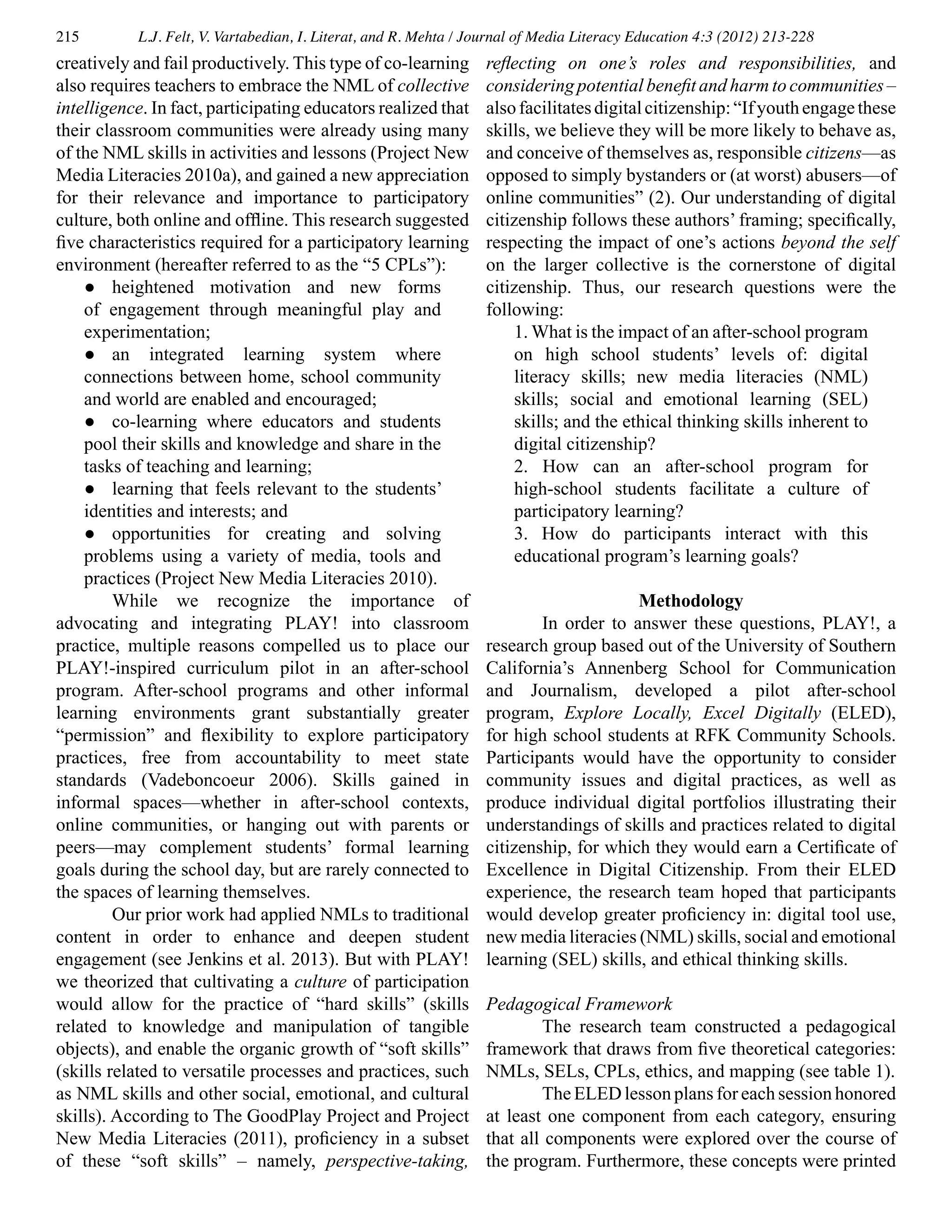 215 L.J. Felt, V. Vartabedian, I. Literat, and R. Mehta / Journal of Media Literacy Education 4:3 (2012) 213-228
creatively and fail productively. This type of co-learning
also requires teachers to embrace the NML of collective
intelligence. In fact, participating educators realized that
their classroom communities were already using many
of the NML skills in activities and lessons (Project New
Media Literacies 2010a), and gained a new appreciation
for their relevance and importance to participatory
culture, both online and offline. This research suggested
five characteristics required for a participatory learning
environment (hereafter referred to as the “5 CPLs”):
●	 heightened motivation and new forms
of engagement through meaningful play and
experimentation;
●	 an integrated learning system where
connections between home, school community
and world are enabled and encouraged;
●	 co-learning where educators and students
pool their skills and knowledge and share in the
tasks of teaching and learning;
●	 learning that feels relevant to the students’
identities and interests; and
●	 opportunities for creating and solving
problems using a variety of media, tools and
practices (Project New Media Literacies 2010).
	 While we recognize the importance of
advocating and integrating PLAY! into classroom
practice, multiple reasons compelled us to place our
PLAY!-inspired curriculum pilot in an after-school
program. After-school programs and other informal
learning environments grant substantially greater
“permission” and flexibility to explore participatory
practices, free from accountability to meet state
standards (Vadeboncoeur 2006). Skills gained in
informal spaces—whether in after-school contexts,
online communities, or hanging out with parents or
peers—may complement students’ formal learning
goals during the school day, but are rarely connected to
the spaces of learning themselves.
	 Our prior work had applied NMLs to traditional
content in order to enhance and deepen student
engagement (see Jenkins et al. 2013). But with PLAY!
we theorized that cultivating a culture of participation
would allow for the practice of “hard skills” (skills
related to knowledge and manipulation of tangible
objects), and enable the organic growth of “soft skills”
(skills related to versatile processes and practices, such
as NML skills and other social, emotional, and cultural
skills). According to The GoodPlay Project and Project
New Media Literacies (2011), proficiency in a subset
of these “soft skills” – namely, perspective-taking,
reflecting on one’s roles and responsibilities, and
considering potential benefit and harm to communities –
alsofacilitatesdigitalcitizenship:“Ifyouthengagethese
skills, we believe they will be more likely to behave as,
and conceive of themselves as, responsible citizens—as
opposed to simply bystanders or (at worst) abusers—of
online communities” (2). Our understanding of digital
citizenship follows these authors’ framing; specifically,
respecting the impact of one’s actions beyond the self
on the larger collective is the cornerstone of digital
citizenship. Thus, our research questions were the
following:
1. What is the impact of an after-school program
on high school students’ levels of: digital
literacy skills; new media literacies (NML)
skills; social and emotional learning (SEL)
skills; and the ethical thinking skills inherent to
digital citizenship?
2. How can an after-school program for
high-school students facilitate a culture of
participatory learning?
3. How do participants interact with this
educational program’s learning goals?
Methodology
	 In order to answer these questions, PLAY!, a
research group based out of the University of Southern
California’s Annenberg School for Communication
and Journalism, developed a pilot after-school
program, Explore Locally, Excel Digitally (ELED),
for high school students at RFK Community Schools.
Participants would have the opportunity to consider
community issues and digital practices, as well as
produce individual digital portfolios illustrating their
understandings of skills and practices related to digital
citizenship, for which they would earn a Certificate of
Excellence in Digital Citizenship. From their ELED
experience, the research team hoped that participants
would develop greater proficiency in: digital tool use,
new media literacies (NML) skills, social and emotional
learning (SEL) skills, and ethical thinking skills.
Pedagogical Framework
	 The research team constructed a pedagogical
framework that draws from five theoretical categories:
NMLs, SELs, CPLs, ethics, and mapping (see table 1).
	 The ELED lesson plans for each session honored
at least one component from each category, ensuring
that all components were explored over the course of
the program. Furthermore, these concepts were printed
 