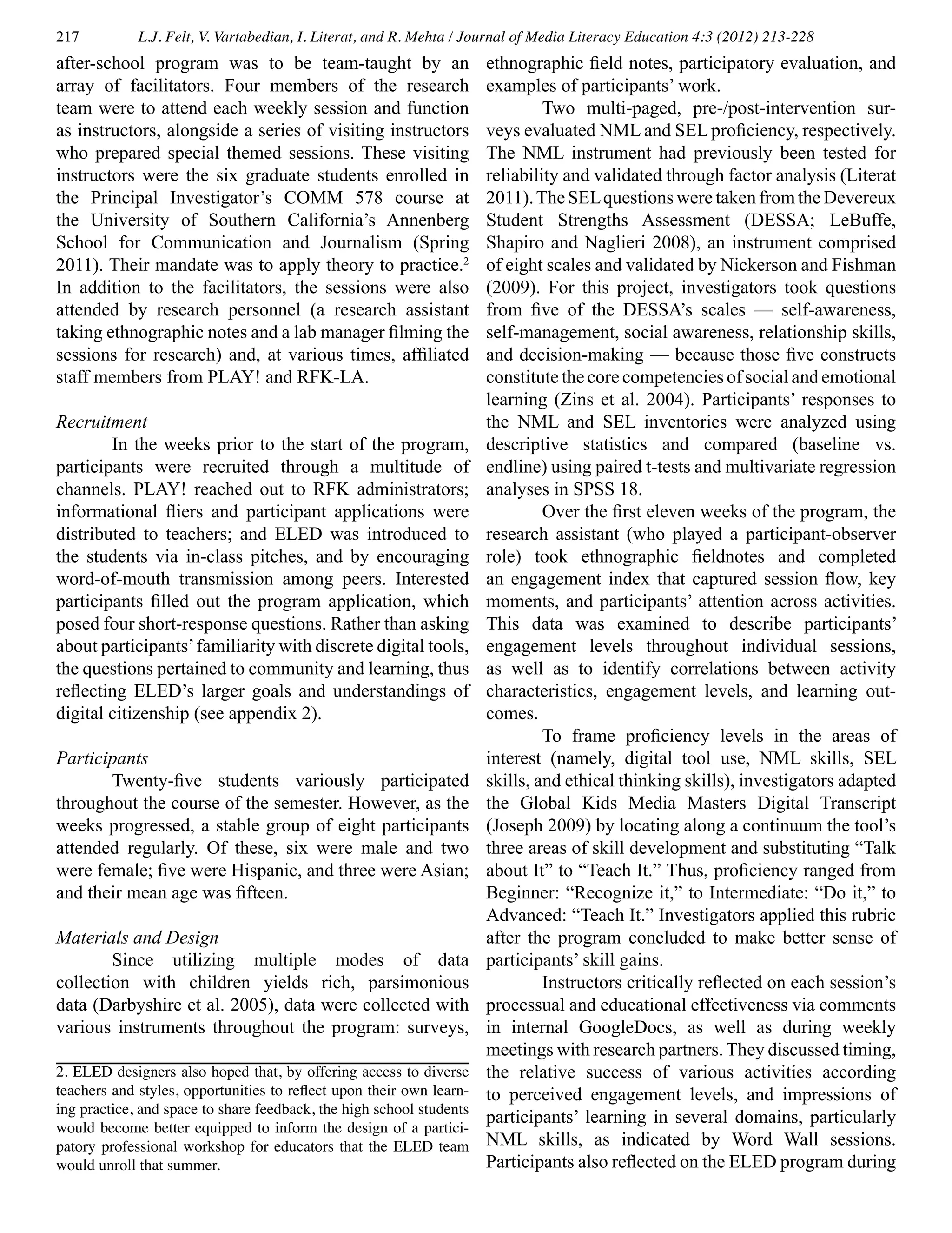 217 L.J. Felt, V. Vartabedian, I. Literat, and R. Mehta / Journal of Media Literacy Education 4:3 (2012) 213-228
after-school program was to be team-taught by an
array of facilitators. Four members of the research
team were to attend each weekly session and function
as instructors, alongside a series of visiting instructors
who prepared special themed sessions. These visiting
instructors were the six graduate students enrolled in
the Principal Investigator’s COMM 578 course at
the University of Southern California’s Annenberg
School for Communication and Journalism (Spring
2011). Their mandate was to apply theory to practice.2
In addition to the facilitators, the sessions were also
attended by research personnel (a research assistant
taking ethnographic notes and a lab manager filming the
sessions for research) and, at various times, affiliated
staff members from PLAY! and RFK-LA.
Recruitment
	 In the weeks prior to the start of the program,
participants were recruited through a multitude of
channels. PLAY! reached out to RFK administrators;
informational fliers and participant applications were
distributed to teachers; and ELED was introduced to
the students via in-class pitches, and by encouraging
word-of-mouth transmission among peers. Interested
participants filled out the program application, which
posed four short-response questions. Rather than asking
about participants’familiarity with discrete digital tools,
the questions pertained to community and learning, thus
reflecting ELED’s larger goals and understandings of
digital citizenship (see appendix 2).
Participants
	 Twenty-five students variously participated
throughout the course of the semester. However, as the
weeks progressed, a stable group of eight participants
attended regularly. Of these, six were male and two
were female; five were Hispanic, and three were Asian;
and their mean age was fifteen.
Materials and Design
	 Since utilizing multiple modes of data
collection with children yields rich, parsimonious
data (Darbyshire et al. 2005), data were collected with
various instruments throughout the program: surveys,
ethnographic field notes, participatory evaluation, and
examples of participants’ work.
	 Two multi-paged, pre-/post-intervention sur-
veys evaluated NML and SEL proficiency, respectively.
The NML instrument had previously been tested for
reliability and validated through factor analysis (Literat
2011).TheSELquestionsweretakenfromtheDevereux
Student Strengths Assessment (DESSA; LeBuffe,
Shapiro and Naglieri 2008), an instrument comprised
of eight scales and validated by Nickerson and Fishman
(2009). For this project, investigators took questions
from five of the DESSA’s scales — self-awareness,
self-management, social awareness, relationship skills,
and decision-making — because those five constructs
constitute the core competencies of social and emotional
learning (Zins et al. 2004). Participants’ responses to
the NML and SEL inventories were analyzed using
descriptive statistics and compared (baseline vs.
endline) using paired t-tests and multivariate regression
analyses in SPSS 18.
	 Over the first eleven weeks of the program, the
research assistant (who played a participant-observer
role) took ethnographic fieldnotes and completed
an engagement index that captured session flow, key
moments, and participants’ attention across activities.
This data was examined to describe participants’
engagement levels throughout individual sessions,
as well as to identify correlations between activity
characteristics, engagement levels, and learning out-
comes.
	 To frame proficiency levels in the areas of
interest (namely, digital tool use, NML skills, SEL
skills, and ethical thinking skills), investigators adapted
the Global Kids Media Masters Digital Transcript
(Joseph 2009) by locating along a continuum the tool’s
three areas of skill development and substituting “Talk
about It” to “Teach It.” Thus, proficiency ranged from
Beginner: “Recognize it,” to Intermediate: “Do it,” to
Advanced: “Teach It.” Investigators applied this rubric
after the program concluded to make better sense of
participants’ skill gains.
	 Instructors critically reflected on each session’s
processual and educational effectiveness via comments
in internal GoogleDocs, as well as during weekly
meetings with research partners. They discussed timing,
the relative success of various activities according
to perceived engagement levels, and impressions of
participants’ learning in several domains, particularly
NML skills, as indicated by Word Wall sessions.
Participants also reflected on the ELED program during
2. ELED designers also hoped that, by offering access to diverse
teachers and styles, opportunities to reflect upon their own learn-
ing practice, and space to share feedback, the high school students
would become better equipped to inform the design of a partici-
patory professional workshop for educators that the ELED team
would unroll that summer.
 