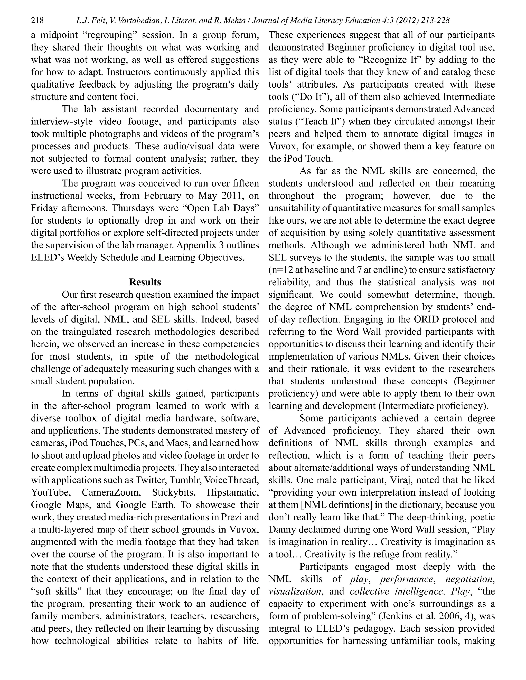 218 L.J. Felt, V. Vartabedian, I. Literat, and R. Mehta / Journal of Media Literacy Education 4:3 (2012) 213-228
a midpoint “regrouping” session. In a group forum,
they shared their thoughts on what was working and
what was not working, as well as offered suggestions
for how to adapt. Instructors continuously applied this
qualitative feedback by adjusting the program’s daily
structure and content foci.
	 The lab assistant recorded documentary and
interview-style video footage, and participants also
took multiple photographs and videos of the program’s
processes and products. These audio/visual data were
not subjected to formal content analysis; rather, they
were used to illustrate program activities.
	 The program was conceived to run over fifteen
instructional weeks, from February to May 2011, on
Friday afternoons. Thursdays were “Open Lab Days”
for students to optionally drop in and work on their
digital portfolios or explore self-directed projects under
the supervision of the lab manager. Appendix 3 outlines
ELED’s Weekly Schedule and Learning Objectives.
Results
	 Our first research question examined the impact
of the after-school program on high school students’
levels of digital, NML, and SEL skills. Indeed, based
on the traingulated research methodologies described
herein, we observed an increase in these competencies
for most students, in spite of the methodological
challenge of adequately measuring such changes with a
small student population.
	 In terms of digital skills gained, participants
in the after-school program learned to work with a
diverse toolbox of digital media hardware, software,
and applications. The students demonstrated mastery of
cameras, iPod Touches, PCs, and Macs, and learned how
to shoot and upload photos and video footage in order to
createcomplexmultimediaprojects.Theyalsointeracted
with applications such as Twitter, Tumblr, VoiceThread,
YouTube, CameraZoom, Stickybits, Hipstamatic,
Google Maps, and Google Earth. To showcase their
work, they created media-rich presentations in Prezi and
a multi-layered map of their school grounds in Vuvox,
augmented with the media footage that they had taken
over the course of the program. It is also important to
note that the students understood these digital skills in
the context of their applications, and in relation to the
“soft skills” that they encourage; on the final day of
the program, presenting their work to an audience of
family members, administrators, teachers, researchers,
and peers, they reflected on their learning by discussing
how technological abilities relate to habits of life.
These experiences suggest that all of our participants
demonstrated Beginner proficiency in digital tool use,
as they were able to “Recognize It” by adding to the
list of digital tools that they knew of and catalog these
tools’ attributes. As participants created with these
tools (“Do It”), all of them also achieved Intermediate
proficiency. Some participants demonstrated Advanced
status (“Teach It”) when they circulated amongst their
peers and helped them to annotate digital images in
Vuvox, for example, or showed them a key feature on
the iPod Touch.
	 As far as the NML skills are concerned, the
students understood and reflected on their meaning
throughout the program; however, due to the
unsuitability of quantitative measures for small samples
like ours, we are not able to determine the exact degree
of acquisition by using solely quantitative assessment
methods. Although we administered both NML and
SEL surveys to the students, the sample was too small
(n=12 at baseline and 7 at endline) to ensure satisfactory
reliability, and thus the statistical analysis was not
significant. We could somewhat determine, though,
the degree of NML comprehension by students’ end-
of-day reflection. Engaging in the ORID protocol and
referring to the Word Wall provided participants with
opportunities to discuss their learning and identify their
implementation of various NMLs. Given their choices
and their rationale, it was evident to the researchers
that students understood these concepts (Beginner
proficiency) and were able to apply them to their own
learning and development (Intermediate proficiency).
	 Some participants achieved a certain degree
of Advanced proficiency. They shared their own
definitions of NML skills through examples and
reflection, which is a form of teaching their peers
about alternate/additional ways of understanding NML
skills. One male participant, Viraj, noted that he liked
“providing your own interpretation instead of looking
at them [NML defintions] in the dictionary, because you
don’t really learn like that.” The deep-thinking, poetic
Danny declaimed during one Word Wall session, “Play
is imagination in reality… Creativity is imagination as
a tool… Creativity is the refuge from reality.”
	 Participants engaged most deeply with the
NML skills of play, performance, negotiation,
visualization, and collective intelligence. Play, “the
capacity to experiment with one’s surroundings as a
form of problem-solving” (Jenkins et al. 2006, 4), was
integral to ELED’s pedagogy. Each session provided
opportunities for harnessing unfamiliar tools, making
 