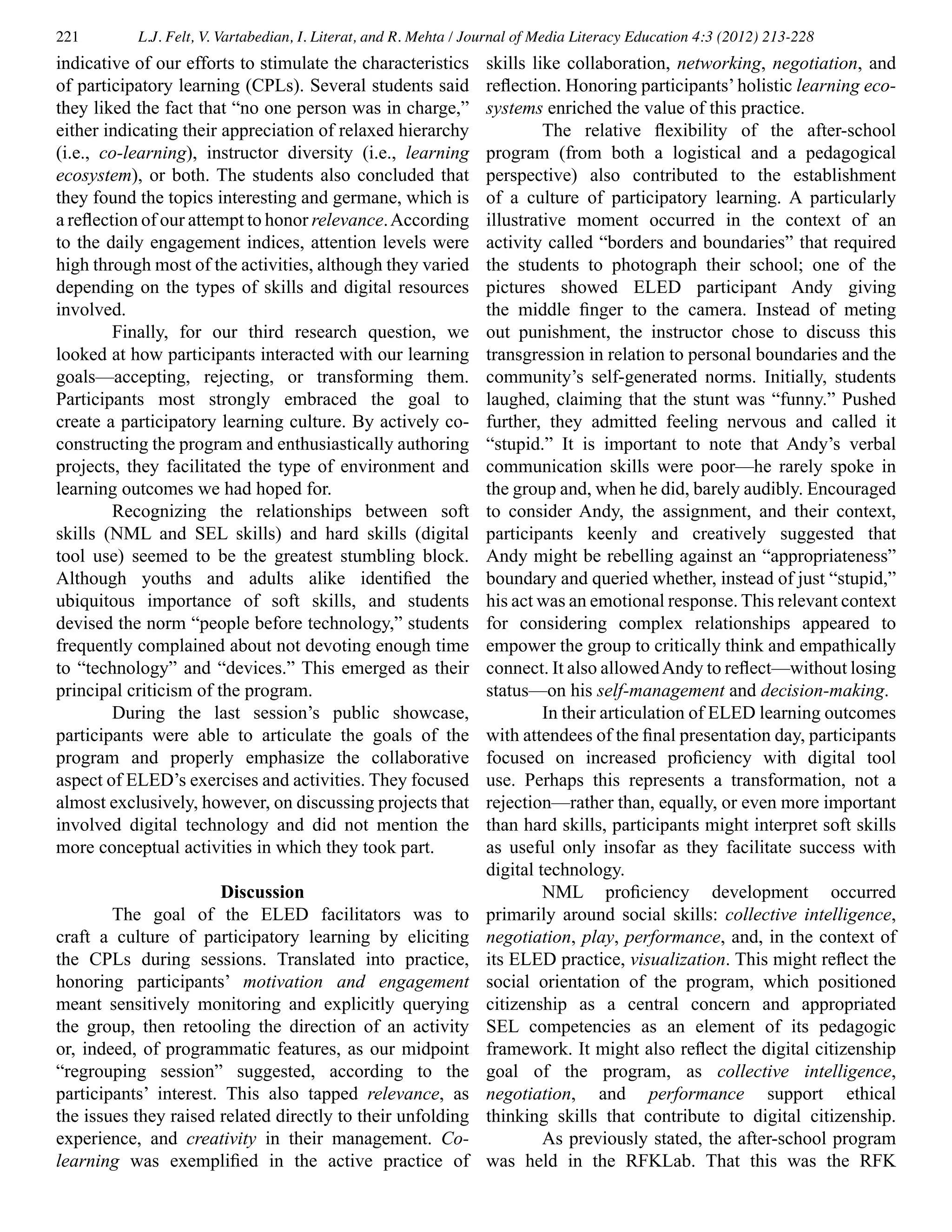 221 L.J. Felt, V. Vartabedian, I. Literat, and R. Mehta / Journal of Media Literacy Education 4:3 (2012) 213-228
indicative of our efforts to stimulate the characteristics
of participatory learning (CPLs). Several students said
they liked the fact that “no one person was in charge,”
either indicating their appreciation of relaxed hierarchy
(i.e., co-learning), instructor diversity (i.e., learning
ecosystem), or both. The students also concluded that
they found the topics interesting and germane, which is
a reflection of our attempt to honor relevance.According
to the daily engagement indices, attention levels were
high through most of the activities, although they varied
depending on the types of skills and digital resources
involved.
	 Finally, for our third research question, we
looked at how participants interacted with our learning
goals—accepting, rejecting, or transforming them.
Participants most strongly embraced the goal to
create a participatory learning culture. By actively co-
constructing the program and enthusiastically authoring
projects, they facilitated the type of environment and
learning outcomes we had hoped for.
	 Recognizing the relationships between soft
skills (NML and SEL skills) and hard skills (digital
tool use) seemed to be the greatest stumbling block.
Although youths and adults alike identified the
ubiquitous importance of soft skills, and students
devised the norm “people before technology,” students
frequently complained about not devoting enough time
to “technology” and “devices.” This emerged as their
principal criticism of the program.
	 During the last session’s public showcase,
participants were able to articulate the goals of the
program and properly emphasize the collaborative
aspect of ELED’s exercises and activities. They focused
almost exclusively, however, on discussing projects that
involved digital technology and did not mention the
more conceptual activities in which they took part.
Discussion
	 The goal of the ELED facilitators was to
craft a culture of participatory learning by eliciting
the CPLs during sessions. Translated into practice,
honoring participants’ motivation and engagement
meant sensitively monitoring and explicitly querying
the group, then retooling the direction of an activity
or, indeed, of programmatic features, as our midpoint
“regrouping session” suggested, according to the
participants’ interest. This also tapped relevance, as
the issues they raised related directly to their unfolding
experience, and creativity in their management. Co-
learning was exemplified in the active practice of
skills like collaboration, networking, negotiation, and
reflection. Honoring participants’holistic learning eco-
systems enriched the value of this practice.
	 The relative flexibility of the after-school
program (from both a logistical and a pedagogical
perspective) also contributed to the establishment
of a culture of participatory learning. A particularly
illustrative moment occurred in the context of an
activity called “borders and boundaries” that required
the students to photograph their school; one of the
pictures showed ELED participant Andy giving
the middle finger to the camera. Instead of meting
out punishment, the instructor chose to discuss this
transgression in relation to personal boundaries and the
community’s self-generated norms. Initially, students
laughed, claiming that the stunt was “funny.” Pushed
further, they admitted feeling nervous and called it
“stupid.” It is important to note that Andy’s verbal
communication skills were poor—he rarely spoke in
the group and, when he did, barely audibly. Encouraged
to consider Andy, the assignment, and their context,
participants keenly and creatively suggested that
Andy might be rebelling against an “appropriateness”
boundary and queried whether, instead of just “stupid,”
his act was an emotional response. This relevant context
for considering complex relationships appeared to
empower the group to critically think and empathically
connect. It also allowedAndy to reflect—without losing
status—on his self-management and decision-making.
	 In their articulation of ELED learning outcomes
with attendees of the final presentation day, participants
focused on increased proficiency with digital tool
use. Perhaps this represents a transformation, not a
rejection—rather than, equally, or even more important
than hard skills, participants might interpret soft skills
as useful only insofar as they facilitate success with
digital technology.
	 NML proficiency development occurred
primarily around social skills: collective intelligence,
negotiation, play, performance, and, in the context of
its ELED practice, visualization. This might reflect the
social orientation of the program, which positioned
citizenship as a central concern and appropriated
SEL competencies as an element of its pedagogic
framework. It might also reflect the digital citizenship
goal of the program, as collective intelligence,
negotiation, and performance support ethical
thinking skills that contribute to digital citizenship.
	 As previously stated, the after-school program
was held in the RFKLab. That this was the RFK
 