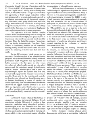 222 L.J. Felt, V. Vartabedian, I. Literat, and R. Mehta / Journal of Media Literacy Education 4:3 (2012) 213-228
Community Schools’ first year of operation, and that
ELED was the RFKLab’s first program, helps to explain
why the “digital haven” initially was technology-less;
in fact, it did not have chairs. This gave our team both
the opportunity to freely design curriculum without
restricting ourselves to certain technologies, as well as
the physical space to use the lab for multiple purposes
(e.g., kinesthetic games, group collaboration, individual
study). Participants were also invited to weigh in on
the purchase and placement of furniture, which likely
contributed to their sense of ownership over the physical
space, and consequently the program parameters.
	 Our experiences with this freedom, coupled
with our desire to support learning from an ecology that
transcends the limitations of physical space, inspired us
to purchase only mobile devices and mostly modular
furniture. Thus, the digital lab remains “technology-
less” and interior design-agnostic. This allows future
learners to continuously redesign the lab experience,
both by pushing around the wheeled tables and chairs
and/or by interacting with the tools that meet their
needs.
	 But the lab’s relatively blank canvas was not
necessarily free of constraints. When informal learning
programs are located within formal learning structures,
participants might struggle to shed expectations and
habits associated with that space; in other words,
the culture of school might pervade an after-school
program such that participants set their default learning
mode as “passive.” Informal spaces’ lack of grades can
help to mitigate against this dynamic and, over time,
motivate and engage so that productive co-learning is
possible. Herein also lies the potential, and need, for
the lines between informal and formal learning spaces
to dissolve. Establishing a culture of learning that
differs significantly from the norms of the conventional
classroom can support students’ abilities to use their
skills and experiences across their learning ecosystems,
as well as boost their self- and collective efficacy as
participants in a globally connected and diverse world.
Limitations
	 Our research process reflected the challenge of
adequately measuring learning and skill gains through
quantitative methods. Although it is possible to draw
evaluative conclusions using triangulated qualitative
methodologies, as we have attempted to do here, such
research strategies do not allow for the establishment
of clear causal relationships in regards to learning out-
comes, which is often an important impetus behind the
implementation of informal learning programs.
	 While the issue of assessment in research with
children and youth is problematic in general due to both
logistical and ethical considerations (Morrow 2009), it
becomes an even greater challenge in the case of small-
scale student-centered programs like ELED. In view
of such programs’ participatory pedagogical approach,
they will necessarily cater to a limited number of
participants and, therefore, will produce smaller sample
sizes. Furthermore, socio-cultural competencies like
the NMLs and SELs are not as clear-cut as the more
demonstrable technological skills that relate to the use
of digital tools and resources. This raises vital questions
about the suitability of quantitative (survey) methods
in the context of media-based after-school programs
at the high school level, and indicates the growing
significance of employing alternative, participatory
research practices in the evaluation of learning
outcomes (Literat 2011).
	 Communicating the learning outcomes to
the students, and reconciling these goals with the
participants’ own desires and sense of co-ownership,
was also challenging. At various points throughout the
workshop, participants mentioned their desire for more
hands-on involvement with devices and technologies.
In fact, when asked about possible reasons behind some
of their peers’ withdrawal from the program, some
ELED participants speculated, “They expected more
technologies.” In view of such insights, it is crucial to
address the students’ expectations about technology
openly and at various points throughout the program.
The balance between soft skills like NMLs and SELs
versus more applied hands-on digital skills is a decisive
factor in the success of the program; the fact that the
latter are generally more appealing to youth populations
should be considered and sensitively managed in order
to respect participants’ interest as well as facilitate a
rich, holistic learning process. This observation has
implications for classroom teachers as well, who
similarly struggle to balance their learning objectives
with students’ calls for more media-rich experiences.
	 An additional limitation might have been the
presence of “outsiders”: the lab manager, research
assistant, and various observers. Their unfamiliarity,
unknown agendas, watchful eyes, and recording
devices, as well as their lack of consistent attendance
and full participation, might have compromised the
high school students’willingness to speak and act freely.
	 Erratic attendance certainly affected group
dynamics and might have, at some points, challenged
 