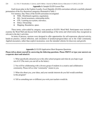 224 L.J. Felt, V. Vartabedian, I. Literat, and R. Mehta / Journal of Media Literacy Education 4:3 (2012) 213-228
	 Each lesson plan in the Explore Locally, Excel Digitally (ELED) curriculum utilized a carefully planned
permutation of the five theoretical categories illustrated in Table 1.
	 For instance, Day Three of the ELED curriculum investigated:
● 	 NML: Distributed cognition, negotiation;
● 	 SEL: Social awareness, relationship skills;
● 	 CPL: Learning eco-system, relevance;
● 	 Ethics: Ownership;
● 	 Mapping: Boundaries, space.
	 These terms, color-coded by category, were posted on ELED’s Word Wall. Participants were invited to
examine the Word Wall and discuss both their understandings of the terms and which terms they recognized as
relevant to the day’s activities.
	 In terms of process, sessions were designed to offer opportunities for self-expression, physical activity,
hands-on practice, critical reflection, and circulation of products/progress/ideas out to the wider community.
Applied encounters, rather than explicit inculcation, were the intended vehicles for discovery and growth.
Appendix 1: Sample ELED Lesson Plan
Appendix 2: ELED Application Short Response Questions
Please tell us about yourself by answering the following questions. Please PRINT or type your answers on
a separate sheet and attach it.
1. What specifically attracted you to this after-school program and what do you hope to get
out of it? (The more you can tell us the better.)
2. You will be collaborating with a diverse group of students in a creative and collaborative
community. Please tell us what “community” means to you.
3. What else about you, your ideas, and your outside interests do you feel would contribute
to this program?
4. Tell us something new or different you wish your teachers would do.
 