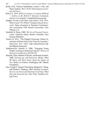 228 L.J. Felt, V. Vartabedian, I. Literat, and R. Mehta / Journal of Media Literacy Education 4:3 (2012) 213-228
Reilly, Erin, Vanessa Vartabedian, Laurel J. Felt, and
Henry Jenkins. 2012. PLAY! (Participatory Learn-
ing And You!).
RFK-LA. 2010. RFK-LA (Legacy in Action) RFKLab
+ Archive at the Robert F. Kennedy Community
Schools. Los Angeles: Unpublished manuscript.
Singhal, Arvind, Lucia Dura, and Laurel J. Felt. 2011.
What Counts? For Whom? Valuing Cultural Score-
cards. Paper presented at National Communica-
tion Association 97th Annual Convention, New
Orleans, LA.
Stanfield, R. Brian. 2000. The Art of Focused Conver-
sation. Gabriola Island, British Columbia: New
Society Publishers.
Tucker, B. 2012. “The Flipped Classroom: Online In-
struction at Home Frees Class Time for Learning.”
Education Next 12(1). http://educationnext.org/
the-flipped-classroom/
Vadeboncoeur, Jennifer A. 2006. “Engaging Young
People: Learning in Informal Contexts.” Review of
Research in Education 30:239-278.
Wartella, Ellen, Barbara O’Keefe, and Ronda Scantlin.
2000. Growing up with Interactive Media: What
We Know and Don’t Know about the Impact of
New Media on Children. Washington, DC: Markle
Foundation.
Zins, Joseph E., Roger P. Weissberg, Margaret C. Wang,
and Herbert J. Walberg. 2004. Building Academic
Success on Social and Emotional Learning: What
Does the Research Say? New York: Teachers Col-
lege Press.
 