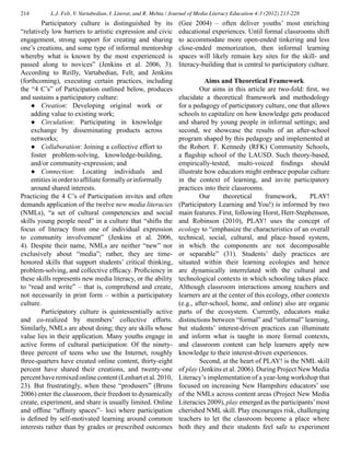 214 L.J. Felt, V. Vartabedian, I. Literat, and R. Mehta / Journal of Media Literacy Education 4:3 (2012) 213-228
	 Participatory culture is distinguished by its
“relatively low barriers to artistic expression and civic
engagement, strong support for creating and sharing
one’s creations, and some type of informal mentorship
whereby what is known by the most experienced is
passed along to novices” (Jenkins et al. 2006, 3).
According to Reilly, Vartabedian, Felt, and Jenkins
(forthcoming), executing certain practices, including
the “4 C’s” of Participation outlined below, produces
and sustains a participatory culture:
●	 Creation: Developing original work or
adding value to existing work;
●	 Circulation: Participating in knowledge
exchange by disseminating products across
networks;
●	 Collaboration: Joining a collective effort to
foster problem-solving, knowledge-building,
and/or community-expression; and
●	 Connection: Locating individuals and
entitiesinordertoaffiliateformallyorinformally
around shared interests.
Practicing the 4 C’s of Participation invites and often
demands application of the twelve new media literacies
(NMLs), “a set of cultural competencies and social
skills young people need” in a culture that “shifts the
focus of literacy from one of individual expression
to community involvement” (Jenkins et al. 2006,
4). Despite their name, NMLs are neither “new” nor
exclusively about “media”; rather, they are time-
honored skills that support students’ critical thinking,
problem-solving, and collective efficacy. Proficiency in
these skills represents new media literacy, or the ability
to “read and write” – that is, comprehend and create,
not necessarily in print form – within a participatory
culture.
	 Participatory culture is quintessentially active
and co-realized by members’ collective efforts.
Similarly, NMLs are about doing; they are skills whose
value lies in their application. Many youths engage in
active forms of cultural participation: Of the ninety-
three percent of teens who use the Internet, roughly
three-quarters have created online content, thirty-eight
percent have shared their creations, and twenty-one
percenthaveremixedonlinecontent(Lenhartetal.2010,
23). But frustratingly, when these “produsers” (Bruns
2006) enter the classroom, their freedom to dynamically
create, experiment, and share is usually limited. Online
and offline “affinity spaces”– loci where participation
is defined by self-motivated learning around common
interests rather than by grades or prescribed outcomes
(Gee 2004) – often deliver youths’ most enriching
educational experiences. Until formal classrooms shift
to accommodate more open-ended tinkering and less
close-ended memorization, then informal learning
spaces will likely remain key sites for the skill- and
literacy-building that is central to participatory culture.
Aims and Theoretical Framework
	 Our aims in this article are two-fold: first, we
elucidate a theoretical framework and methodology
for a pedagogy of participatory culture, one that allows
schools to capitalize on how knowledge gets produced
and shared by young people in informal settings; and
second, we showcase the results of an after-school
program shaped by this pedagogy and implemented at
the Robert. F. Kennedy (RFK) Community Schools,
a flagship school of the LAUSD. Such theory-based,
empirically-tested, multi-voiced findings should
illustrate how educators might embrace popular culture
in the context of learning, and invite participatory
practices into their classrooms.
	 Our theoretical framework, PLAY!
(Participatory Learning and You!) is informed by two
main features. First, following Horst, Herr-Stephenson,
and Robinson (2010), PLAY! uses the concept of
ecology to “emphasize the characteristics of an overall
technical, social, cultural, and place–based system,
in which the components are not decomposable
or separable” (31). Students’ daily practices are
situated within their learning ecologies and hence
are dynamically interrelated with the cultural and
technological contexts in which schooling takes place.
Although classroom interactions among teachers and
learners are at the center of this ecology, other contexts
(e.g., after-school, home, and online) also are organic
parts of the ecosystem. Currently, educators make
distinctions between “formal” and “informal” learning,
but students’ interest-driven practices can illuminate
and inform what is taught in more formal contexts,
and classroom content can help learners apply new
knowledge to their interest-driven experiences.
	 Second, at the heart of PLAY! is the NML skill
of play (Jenkins et al. 2006). During Project New Media
Literacy’s implementation of a year-long workshop that
focused on increasing New Hampshire educators’ use
of the NMLs across content areas (Project New Media
Literacies 2009), play emerged as the participants’most
cherished NML skill. Play encourages risk, challenging
teachers to let the classroom become a place where
both they and their students feel safe to experiment
 