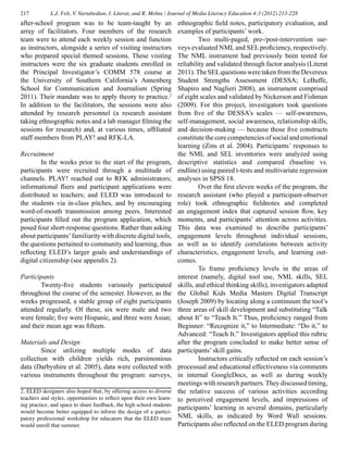 217 L.J. Felt, V. Vartabedian, I. Literat, and R. Mehta / Journal of Media Literacy Education 4:3 (2012) 213-228
after-school program was to be team-taught by an
array of facilitators. Four members of the research
team were to attend each weekly session and function
as instructors, alongside a series of visiting instructors
who prepared special themed sessions. These visiting
instructors were the six graduate students enrolled in
the Principal Investigator’s COMM 578 course at
the University of Southern California’s Annenberg
School for Communication and Journalism (Spring
2011). Their mandate was to apply theory to practice.2
In addition to the facilitators, the sessions were also
attended by research personnel (a research assistant
taking ethnographic notes and a lab manager filming the
sessions for research) and, at various times, affiliated
staff members from PLAY! and RFK-LA.
Recruitment
	 In the weeks prior to the start of the program,
participants were recruited through a multitude of
channels. PLAY! reached out to RFK administrators;
informational fliers and participant applications were
distributed to teachers; and ELED was introduced to
the students via in-class pitches, and by encouraging
word-of-mouth transmission among peers. Interested
participants filled out the program application, which
posed four short-response questions. Rather than asking
about participants’familiarity with discrete digital tools,
the questions pertained to community and learning, thus
reflecting ELED’s larger goals and understandings of
digital citizenship (see appendix 2).
Participants
	 Twenty-five students variously participated
throughout the course of the semester. However, as the
weeks progressed, a stable group of eight participants
attended regularly. Of these, six were male and two
were female; five were Hispanic, and three were Asian;
and their mean age was fifteen.
Materials and Design
	 Since utilizing multiple modes of data
collection with children yields rich, parsimonious
data (Darbyshire et al. 2005), data were collected with
various instruments throughout the program: surveys,
ethnographic field notes, participatory evaluation, and
examples of participants’ work.
	 Two multi-paged, pre-/post-intervention sur-
veys evaluated NML and SEL proficiency, respectively.
The NML instrument had previously been tested for
reliability and validated through factor analysis (Literat
2011).TheSELquestionsweretakenfromtheDevereux
Student Strengths Assessment (DESSA; LeBuffe,
Shapiro and Naglieri 2008), an instrument comprised
of eight scales and validated by Nickerson and Fishman
(2009). For this project, investigators took questions
from five of the DESSA’s scales — self-awareness,
self-management, social awareness, relationship skills,
and decision-making — because those five constructs
constitute the core competencies of social and emotional
learning (Zins et al. 2004). Participants’ responses to
the NML and SEL inventories were analyzed using
descriptive statistics and compared (baseline vs.
endline) using paired t-tests and multivariate regression
analyses in SPSS 18.
	 Over the first eleven weeks of the program, the
research assistant (who played a participant-observer
role) took ethnographic fieldnotes and completed
an engagement index that captured session flow, key
moments, and participants’ attention across activities.
This data was examined to describe participants’
engagement levels throughout individual sessions,
as well as to identify correlations between activity
characteristics, engagement levels, and learning out-
comes.
	 To frame proficiency levels in the areas of
interest (namely, digital tool use, NML skills, SEL
skills, and ethical thinking skills), investigators adapted
the Global Kids Media Masters Digital Transcript
(Joseph 2009) by locating along a continuum the tool’s
three areas of skill development and substituting “Talk
about It” to “Teach It.” Thus, proficiency ranged from
Beginner: “Recognize it,” to Intermediate: “Do it,” to
Advanced: “Teach It.” Investigators applied this rubric
after the program concluded to make better sense of
participants’ skill gains.
	 Instructors critically reflected on each session’s
processual and educational effectiveness via comments
in internal GoogleDocs, as well as during weekly
meetings with research partners. They discussed timing,
the relative success of various activities according
to perceived engagement levels, and impressions of
participants’ learning in several domains, particularly
NML skills, as indicated by Word Wall sessions.
Participants also reflected on the ELED program during
2. ELED designers also hoped that, by offering access to diverse
teachers and styles, opportunities to reflect upon their own learn-
ing practice, and space to share feedback, the high school students
would become better equipped to inform the design of a partici-
patory professional workshop for educators that the ELED team
would unroll that summer.
 