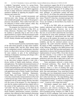 218 L.J. Felt, V. Vartabedian, I. Literat, and R. Mehta / Journal of Media Literacy Education 4:3 (2012) 213-228
a midpoint “regrouping” session. In a group forum,
they shared their thoughts on what was working and
what was not working, as well as offered suggestions
for how to adapt. Instructors continuously applied this
qualitative feedback by adjusting the program’s daily
structure and content foci.
	 The lab assistant recorded documentary and
interview-style video footage, and participants also
took multiple photographs and videos of the program’s
processes and products. These audio/visual data were
not subjected to formal content analysis; rather, they
were used to illustrate program activities.
	 The program was conceived to run over fifteen
instructional weeks, from February to May 2011, on
Friday afternoons. Thursdays were “Open Lab Days”
for students to optionally drop in and work on their
digital portfolios or explore self-directed projects under
the supervision of the lab manager. Appendix 3 outlines
ELED’s Weekly Schedule and Learning Objectives.
Results
	 Our first research question examined the impact
of the after-school program on high school students’
levels of digital, NML, and SEL skills. Indeed, based
on the traingulated research methodologies described
herein, we observed an increase in these competencies
for most students, in spite of the methodological
challenge of adequately measuring such changes with a
small student population.
	 In terms of digital skills gained, participants
in the after-school program learned to work with a
diverse toolbox of digital media hardware, software,
and applications. The students demonstrated mastery of
cameras, iPod Touches, PCs, and Macs, and learned how
to shoot and upload photos and video footage in order to
createcomplexmultimediaprojects.Theyalsointeracted
with applications such as Twitter, Tumblr, VoiceThread,
YouTube, CameraZoom, Stickybits, Hipstamatic,
Google Maps, and Google Earth. To showcase their
work, they created media-rich presentations in Prezi and
a multi-layered map of their school grounds in Vuvox,
augmented with the media footage that they had taken
over the course of the program. It is also important to
note that the students understood these digital skills in
the context of their applications, and in relation to the
“soft skills” that they encourage; on the final day of
the program, presenting their work to an audience of
family members, administrators, teachers, researchers,
and peers, they reflected on their learning by discussing
how technological abilities relate to habits of life.
These experiences suggest that all of our participants
demonstrated Beginner proficiency in digital tool use,
as they were able to “Recognize It” by adding to the
list of digital tools that they knew of and catalog these
tools’ attributes. As participants created with these
tools (“Do It”), all of them also achieved Intermediate
proficiency. Some participants demonstrated Advanced
status (“Teach It”) when they circulated amongst their
peers and helped them to annotate digital images in
Vuvox, for example, or showed them a key feature on
the iPod Touch.
	 As far as the NML skills are concerned, the
students understood and reflected on their meaning
throughout the program; however, due to the
unsuitability of quantitative measures for small samples
like ours, we are not able to determine the exact degree
of acquisition by using solely quantitative assessment
methods. Although we administered both NML and
SEL surveys to the students, the sample was too small
(n=12 at baseline and 7 at endline) to ensure satisfactory
reliability, and thus the statistical analysis was not
significant. We could somewhat determine, though,
the degree of NML comprehension by students’ end-
of-day reflection. Engaging in the ORID protocol and
referring to the Word Wall provided participants with
opportunities to discuss their learning and identify their
implementation of various NMLs. Given their choices
and their rationale, it was evident to the researchers
that students understood these concepts (Beginner
proficiency) and were able to apply them to their own
learning and development (Intermediate proficiency).
	 Some participants achieved a certain degree
of Advanced proficiency. They shared their own
definitions of NML skills through examples and
reflection, which is a form of teaching their peers
about alternate/additional ways of understanding NML
skills. One male participant, Viraj, noted that he liked
“providing your own interpretation instead of looking
at them [NML defintions] in the dictionary, because you
don’t really learn like that.” The deep-thinking, poetic
Danny declaimed during one Word Wall session, “Play
is imagination in reality… Creativity is imagination as
a tool… Creativity is the refuge from reality.”
	 Participants engaged most deeply with the
NML skills of play, performance, negotiation,
visualization, and collective intelligence. Play, “the
capacity to experiment with one’s surroundings as a
form of problem-solving” (Jenkins et al. 2006, 4), was
integral to ELED’s pedagogy. Each session provided
opportunities for harnessing unfamiliar tools, making
 