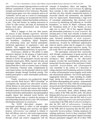 219 L.J. Felt, V. Vartabedian, I. Literat, and R. Mehta / Journal of Media Literacy Education 4:3 (2012) 213-228
sense of diverse concepts, figuring out how to work with
different constellations of peers, and determining the
strengths and limitations of new instructors. Physically
oriented group games were also commonly used as an
“icebreaker” activity and, as a result of a mid-program
discussion, more gaming was incorporated into ELED.
As such, participants attained Intermediate proficiency
in play. Viraj and Jocelyn, by leading newcomers in
a How To video session, and Andy, by facilitating the
Human Knot game, demonstrated some Advanced
proficiency in play.
	 When it engages at least one other person,
the process of play demands negotiation. Activities
such as joint projects and group discussions provided
contexts for practicing negotiation. Exploring borders
and boundaries, considering digital footprints,
and constructing norms also fostered participants’
intellectual appreciation of negotiation’s value and
methods. This suggests that participants attained
Beginner and Intermediate proficiency in negotiation.
	 Performance, defined as “the ability to adopt
alternative identities for the purpose of improvisation
and discovery” (Jenkins et al. 2006, 4), was used
robustly in ELED. The participants’ favorite and most
frequently played game, Mafia, required role-play and
impromptu debate. Improvisation was also utilized
during Week One in order to examine issues of identity
and community. Character study, complemented by
some improvisation, was the principal vehicle by which
participants thought through Facebook posting. This
enabled participants to attain Intermediate proficiency
in performance.
	 Finally, visualization was productively tapped
across curricula. Week Seven’s “MP3 Citizenship,” an
investigation that spanned two after-school sessions,
offered abstract art and musical instruments as means
for participants to visualize and express their feelings
about their schools. Over the three sessions that students
worked with borders and boundaries, they photographed
tangible objects that indicated social barriers and
constructed layered maps to visualize the presence of
and relationships between divisive sites. This facilitated
Intermediate proficiency in visualization.
	 The ELED after-school program also
encouraged participants to reflect on and strengthen
their SEL skills. Through team activities and digital
projects, self-awareness was explored in relation to
their self-efficacy and civic and social empowerment,
while social awareness was facilitated primarily
through critical and creative engagement with the
concepts of boundaries, ethics, and mapping. The
students exercised their social awareness by applying
these concepts to their school, their neighborhoods,
and their city; they critically examined the features of
successful schools and communities, and identified
areas for improvement. Demonstrating a high level
of conceptual understanding, they practiced social
awareness by identifying and reflecting on “invisible
boundaries,” as shown by Mark’s comments about
the “boundaries inside us” or the “borders we have
right now in class.” All of this suggests Beginner
and Intermediate proficiency in social awareness. By
teaching peers to look more critically at borders and
boundaries, a few (unlikely) participants demonstrated
some Advanced proficiency in social awareness.
Ruben, whose demeanor often appeared standoffish and
mischievous, revealed his intellectual sophistication
when he shared a photo that he snapped of a school
sign warning students against entry/exit, saying, “It’s
just words. But it’s an emotional threat and boundary.”
	 The participants cultivated their relationship
skills through a predominance of group activities and
a heavy emphasis on collaboration and collective
intelligence; their feedback on the after-school
program revealed that team-building activities were
among their favorite aspects of the curriculum. Finally,
responsible decision-making and self-management
were stimulated in the context of a discussion of
college education and life-planning, and also in relation
to online self-presentation across popular social media
and informational platforms. Two ELED participants’
inappropriate behavior – Andy extending his middle
finger during the Borders and Boundaries activity
and Ruben photographing this gesture—demonstrated
deficiency in these two skills, while the resulting group
discussion provided all participants with an opportunity
to “Recognize It” and begin to rehabilitate.
	 As previously noted, ethical thinking skills
form a subset of the NML and SEL skills. The ethical
thinking skill of perspective-taking is equivalent to the
NML skill of performance plus the SEL skill of social
awareness. Reflecting on one’s roles and responsibilities
is equivalent to the NML skill of collective intelligence
plus the SEL skill of self-awareness. Considering
potential benefit and harm to communities is equivalent
to the NML skill of negotiation plus the SEL skill of
responsible decision-making. Creating composites by
collating proficiency levels in these constituent NML
skills thus demonstrates participants’digital citizenship.
Because participants engaged with all of these NML
 