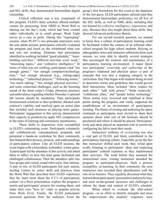 220 L.J. Felt, V. Vartabedian, I. Literat, and R. Mehta / Journal of Media Literacy Education 4:3 (2012) 213-228
and SEL skills, they demonstrated Intermediate digital
citizenship.
	 Critical reflection was a key component of
this program. ELED’s daily schedule offered multiple
venues for processing, from ORID to Word Wall to
sharing out the day’s work, which had been created
either individually or in small groups. Week Eight
serves as a case in point. During this “regrouping”
session, when PLAY!’s two principal instructors were
the sole adults present, participants critically evaluated
the program and listed on the whiteboard what was
and was not working. Elements that participants
identified as working included “good schedule,” “team-
building activities,” “different activities every week,”
“interesting topics,” and “collective intelligence.” In
terms of what was not working, participants cited “not
enough games,” “not enough computers/technology
time,” “not enough advanced [e.g., cutting-edge]
technology,” “unfinished projects,” “following norms,”
“too much talking,” “not enough physical activities,”
and some contextual challenges, such as the booming
sound of the drum corps’s Friday afternoon practices
and ambivalence regarding whether Thursday’s optional
lab session should be mandatory. Then participants
brainstormed solutions to their problems, debated each
solution’s viability, and resolved upon an action plan
that included such measures as playing more games.
Participants’ engagement in this activity demonstrated
their capacity to productively apply SEL competencies
to the tasks of learning and community maintenance.
	 These shifts in disposition were exemplified
in ELED’s culminating event. Participants voluntarily
and collaboratively conceptualized, prepared, and
presented a hands-on workshop for their community
that featured their process, projects, and understandings
of participatory culture. Like all ELED sessions, the
event began with a kinesthetic icebreaker: a knot game.
A participant led the attendees in this activity and asked
them to reflect on how this knot game facilitated and
challenged collaboration. Then the attendees split into
four groups and visited, round robin-style, four stations.
A pair or trio of ELED participants led each station,
inviting visitors to: select skills and practices from
the Word Wall that described their ELED experience
thus far; learn more about the 4 C’s of participatory
culture via a Prezi presentation; explore the program’s
norms and participants’ process for creating them; and
make their own “how to” video (a popular activity
from Week Five). Finally, the ELED participants
answered questions from the audience. From the
group’s first brainstorm for this event to the departure
of the last guest, ELED participants utilized (and thus
demonstrated Intermediate proficiency in) all five of
the SEL skills, as well as NML skills, including (but
not limited to) collective intelligence, negotiation, and
play. Because they also taught about these skills, they
showed Advanced proficiency therein.
	 For our second research question, we wanted
to know how a culture of participatory learning could
be facilitated within the context of an informal after-
school program for high school students. Relying on
ethnographic notes and instructor reflections from each
session, we were able to identify several strategies
that encouraged the creation and maintenance of a
participatory learning environment. A major factor
was participants’ ownership and authorship of the
program’s relational and physical space—a pair of
concepts that was also a mapping category in the
curriculum. Day One began with students being invited
to determine norms and guidelines that would govern
their interactions. Ideas included “show respect for
each other,” “talk with power,” “think creatively,”
“collaborate often,” and “people before technology.”
These norms were reviewed and redefined at three
points during the program, and vitally supported the
establishment of an environment of participatory
learning. The theme of owning and authoring the space
continued as participants were invited to share their
opinions about what sort of lab furniture should be
purchased and where it should be placed. Participants’
work and ideas played an important role in sensitively
configuring the lab to meet their needs.
	 Instructors’ embrace of co-learning was also
a vital part of ELED, and likely contributed to the
participatory learning culture. Especially given the fact
that instructors shifted each week, they relied upon
avidly listening to participants’ ideas and respecting
participants’ cultural expertise as they implemented
their activities. The week before they assumed the
instructional reins, visiting instructors attended the
program as participant-observers. Such a process
exemplifies co-learning. In their comments, the core
instructors also revealed their identification with the
role of co-learners. They regularly discussed what they
learnedaboutparticipants’personalitiesandproclivities,
and used on-the-ground successes and challenges to
inform the shape and content of ELED’s schedule.
	 When asked to evaluate the after-school
program—in an effort to identify strengths and areas
for improvement—the students’ responses were
 