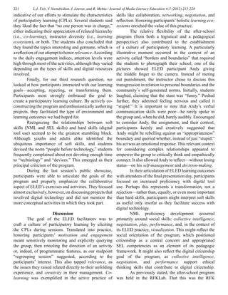 221 L.J. Felt, V. Vartabedian, I. Literat, and R. Mehta / Journal of Media Literacy Education 4:3 (2012) 213-228
indicative of our efforts to stimulate the characteristics
of participatory learning (CPLs). Several students said
they liked the fact that “no one person was in charge,”
either indicating their appreciation of relaxed hierarchy
(i.e., co-learning), instructor diversity (i.e., learning
ecosystem), or both. The students also concluded that
they found the topics interesting and germane, which is
a reflection of our attempt to honor relevance.According
to the daily engagement indices, attention levels were
high through most of the activities, although they varied
depending on the types of skills and digital resources
involved.
	 Finally, for our third research question, we
looked at how participants interacted with our learning
goals—accepting, rejecting, or transforming them.
Participants most strongly embraced the goal to
create a participatory learning culture. By actively co-
constructing the program and enthusiastically authoring
projects, they facilitated the type of environment and
learning outcomes we had hoped for.
	 Recognizing the relationships between soft
skills (NML and SEL skills) and hard skills (digital
tool use) seemed to be the greatest stumbling block.
Although youths and adults alike identified the
ubiquitous importance of soft skills, and students
devised the norm “people before technology,” students
frequently complained about not devoting enough time
to “technology” and “devices.” This emerged as their
principal criticism of the program.
	 During the last session’s public showcase,
participants were able to articulate the goals of the
program and properly emphasize the collaborative
aspect of ELED’s exercises and activities. They focused
almost exclusively, however, on discussing projects that
involved digital technology and did not mention the
more conceptual activities in which they took part.
Discussion
	 The goal of the ELED facilitators was to
craft a culture of participatory learning by eliciting
the CPLs during sessions. Translated into practice,
honoring participants’ motivation and engagement
meant sensitively monitoring and explicitly querying
the group, then retooling the direction of an activity
or, indeed, of programmatic features, as our midpoint
“regrouping session” suggested, according to the
participants’ interest. This also tapped relevance, as
the issues they raised related directly to their unfolding
experience, and creativity in their management. Co-
learning was exemplified in the active practice of
skills like collaboration, networking, negotiation, and
reflection. Honoring participants’holistic learning eco-
systems enriched the value of this practice.
	 The relative flexibility of the after-school
program (from both a logistical and a pedagogical
perspective) also contributed to the establishment
of a culture of participatory learning. A particularly
illustrative moment occurred in the context of an
activity called “borders and boundaries” that required
the students to photograph their school; one of the
pictures showed ELED participant Andy giving
the middle finger to the camera. Instead of meting
out punishment, the instructor chose to discuss this
transgression in relation to personal boundaries and the
community’s self-generated norms. Initially, students
laughed, claiming that the stunt was “funny.” Pushed
further, they admitted feeling nervous and called it
“stupid.” It is important to note that Andy’s verbal
communication skills were poor—he rarely spoke in
the group and, when he did, barely audibly. Encouraged
to consider Andy, the assignment, and their context,
participants keenly and creatively suggested that
Andy might be rebelling against an “appropriateness”
boundary and queried whether, instead of just “stupid,”
his act was an emotional response. This relevant context
for considering complex relationships appeared to
empower the group to critically think and empathically
connect. It also allowedAndy to reflect—without losing
status—on his self-management and decision-making.
	 In their articulation of ELED learning outcomes
with attendees of the final presentation day, participants
focused on increased proficiency with digital tool
use. Perhaps this represents a transformation, not a
rejection—rather than, equally, or even more important
than hard skills, participants might interpret soft skills
as useful only insofar as they facilitate success with
digital technology.
	 NML proficiency development occurred
primarily around social skills: collective intelligence,
negotiation, play, performance, and, in the context of
its ELED practice, visualization. This might reflect the
social orientation of the program, which positioned
citizenship as a central concern and appropriated
SEL competencies as an element of its pedagogic
framework. It might also reflect the digital citizenship
goal of the program, as collective intelligence,
negotiation, and performance support ethical
thinking skills that contribute to digital citizenship.
	 As previously stated, the after-school program
was held in the RFKLab. That this was the RFK
 