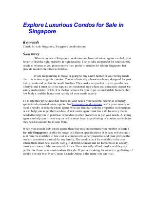 Explore Luxurious Condos for Sale in
Singapore
Keywords
Condo for sale Singapore, Singapore condominium
Summary
When it comes to Singapore condominium then real estate agents can help you
better to find the right property in right locality. The condos are perfect for small family
needs so whenever you plan to move then prefer to condos for sale in Singapore that
provide modern facilities to families.
If you are planning to move or going to buy a new home for your living needs
then this is time to go for condos. Condo is basically a luxurious home designed for your
living needs and perfect for small families. The condos are perfect to give you the best
lifestyle and it must be in the reputed or residential area where you can easily expect the
safety and comfort of life. It is the best choice for you to get a comfortable home within
low budget and the home must satisfy all your needs exactly.
To locate the right condo that meets all your needs, you need the reference of highly
specialized or trusted estate agents. For Singapore condominium needs, you can rely on
local, friendly or reliable estate agents who are familiar with the properties in Singapore
or can help you to get the best deal. A real estate agent must have all the savvy that is
needed to help you in purchase of condos or other properties as per your needs. A letting
agent can help you in best way as he/she must have largest listing of condos available in
the specific location to choose from.
When you consult with estate agents then they must recommend you number of condo
for sale Singapore suitable for range of different specifications. It is easy to buy condo
as it must be available in low cost as compared to other properties and must provide the
modern amenities required for any family. The condos must be available in the area
where there must be a society living in different condos and all the families in society
must share some of the common facilities. You can easily afford condos and they are
perfect for those who want modern lifestyle. If you are looking for source to get listing of
condos for sale then New Condo Launch Online is the name you can trust.
 