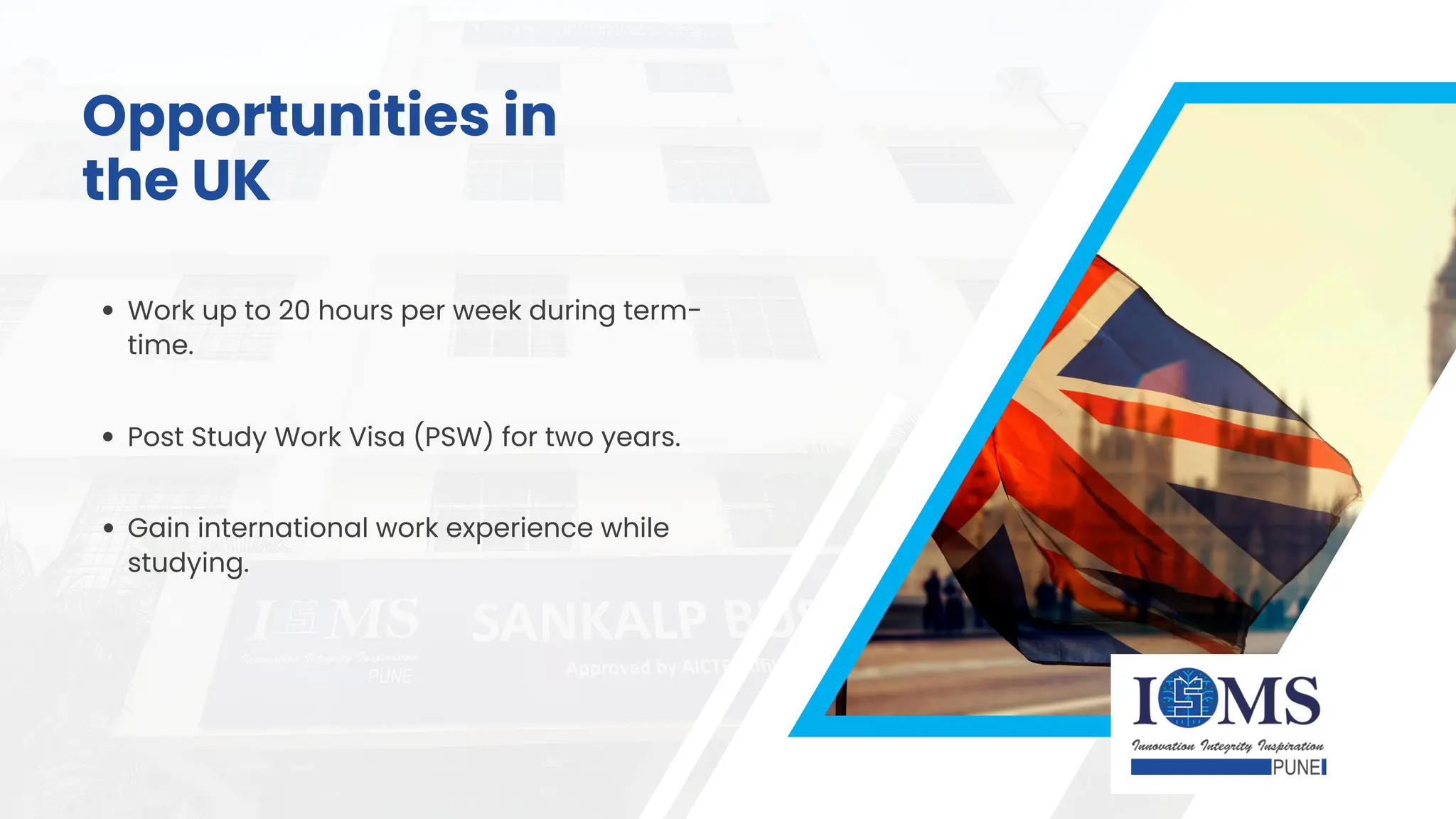 Work up to 20 hours per week during term-
time.
Post Study Work Visa (PSW) for two years.
Gain international work experience while
studying.
Opportunities in
the UK