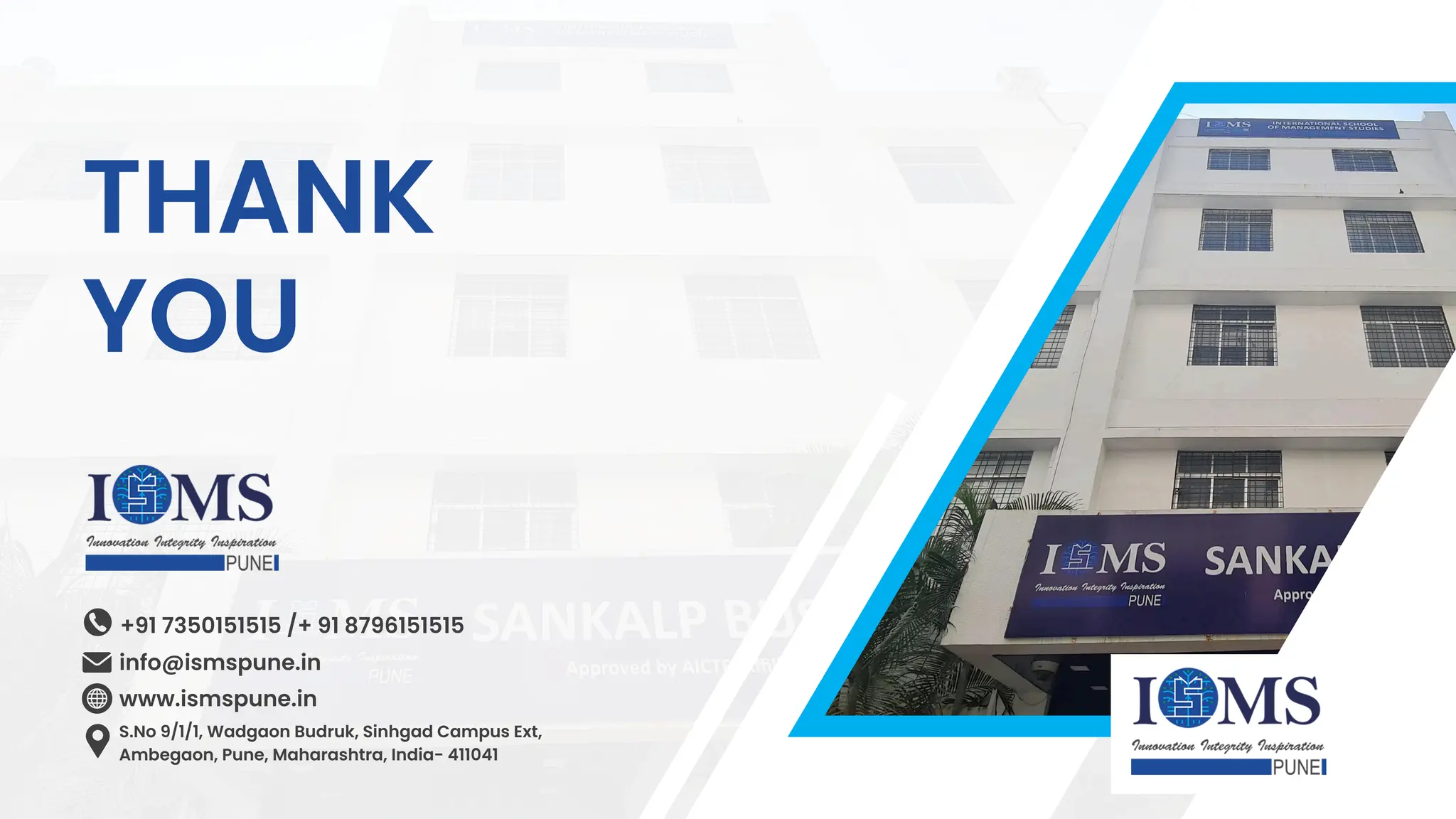 info@ismspune.in
+91 7350151515 /+ 91 8796151515
www.ismspune.in
S.No 9/1/1, Wadgaon Budruk, Sinhgad Campus Ext,
Ambegaon, Pune, Maharashtra, India- 411041
THANK
YOU
