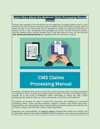 Learn More About the Medicare Claim Processing Manual
System
Clinical case handling is the foundation for any healthcare coverage supplier since it is the
moment that the protection business starts to handle clinical information, getting ready to
follow through on its concurrence with an obligation to clients by exploring, endorsing and
paying out on a case. Employees and businesses put money into the insurance process,
and the medical claims process enables them to get paid when it's time. By the time the
cms claims processing manual got upgraded with the automation system.
Insurance companies find ways to control the volume because there is a huge investment
in healthcare, much of which goes toward health insurance. The fact of the matter is that,
despite all of the areas of healthcare where technology is taking the lead, claims
processing still needs to catch up, and is still manual, error-prone, and inefficient.
Companies are looking for ways to reduce the inaccuracy and inefficiency of manually
processing claims, which requires extensive research, reviews, and manual data entry.
Organisations are investigating clinical cases handling automation options to avoid the risk
of losses, change costs and offer clients a better guarantee.
Examining the responsibilities of medical claims professionals reveals the complex and
multifaceted nature of the claims procedure in some instances. How everyone receives the
 