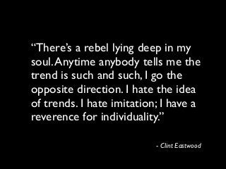 “There’s a rebel lying deep in my
soul.Anytime anybody tells me the
trend is such and such, I go the
opposite direction. I hate the idea
of trends. I hate imitation; I have a
reverence for individuality.”
- Clint Eastwood
 