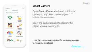 Smart Camera
Open Smart Camera task and point your
camera to any objects around you.
Eg: Bottle, Table, a pot, book etc
See if the camera is able to identify the
object you are pointing to.
* Use the chat section to tell us if the camera was able
to recognize the object.
Glimpse……
 