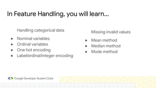 In Feature Handling, you will learn...
Handling categorical data
● Nominal variables
● Ordinal variables
● One hot encoding
● Label/ordinal/integer encoding
Missing invalid values
● Mean method
● Median method
● Mode method
 