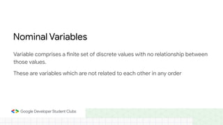 Variable comprises a finite set of discrete values with no relationship between
those values.
These are variables which are not related to each other in any order
Nominal Variables
 