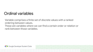 Ordinal variables
Variable comprises a finite set of discrete values with a ranked
ordering between values.
These are variables where we can find a certain order or relation or
rank between those variables.
 