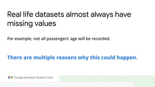Real life datasets almost always have
missing values
For example, not all passengers’ age will be recorded.
There are multiple reasons why this could happen.
 