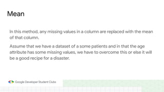 Mean
In this method, any missing values in a column are replaced with the mean
of that column.
Assume that we have a dataset of a some patients and in that the age
attribute has some missing values, we have to overcome this or else it will
be a good recipe for a disaster.
 