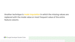 Another technique is mode imputation in which the missing values are
replaced with the mode value or most frequent value of the entire
feature column.
 