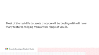 Most of the real-life datasets that you will be dealing with will have
many features ranging from a wide range of values.
 