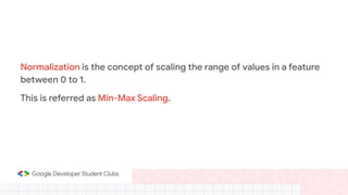 Normalization is the concept of scaling the range of values in a feature
between 0 to 1.
This is referred as Min-Max Scaling.
 