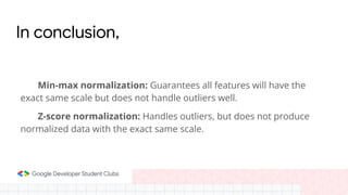 In conclusion,
Min-max normalization: Guarantees all features will have the
exact same scale but does not handle outliers well.
Z-score normalization: Handles outliers, but does not produce
normalized data with the exact same scale.
 