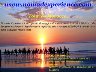 www.nomadexperience.com 
Tour To Morocco 
Nomade Experience è un'agenzia di viaggi e di eventi accreditata dal Ministero de 
Turismo in Marocco. Regolarmente registrata con il numero N°29P/14 è riconosciuta 
dalle istituzioni maroc-chine 
IL NOSTRA INDIRIZZO 
Nomade Experiences Travel & Events. N° 3 , 
AV Fatima Zohra, Rmila Marrakech 
Marocco. 
PATENTE: 45305244 RC: 58141/26-08-2013 IF: 
14442478 
 