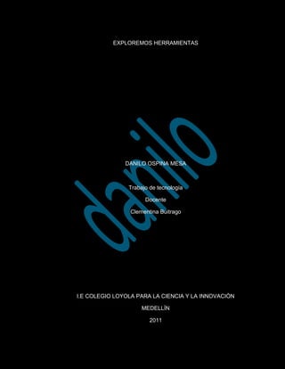 EXPLOREMOS HERRAMIENTAS <br />DANILO OSPINA MESA <br />Trabajo de tecnología<br />Docente <br />Clementina Buitrago<br />I.E COLEGIO LOYOLA PARA LA CIENCIA Y LA INNOVACIÒN<br />MEDELLÌN <br />2011<br />  TUBO DE ENSAYO: Sirve para hacer pruebas de pequeñas cantidades de químicos a través de es tubo podemos observar la separación de la materia, el tubo de ensayo es un material echo de cristal o vidrio estos tubos  están formados por distintos tipos de vidrios.<br />-2095578740<br />FRESADORA: La fresadora consiste en un herramienta de corte El fresado consiste principalmente en el corte del material que se mecaniza con una herramienta rotativa de varios filos, que se llaman dientes, labios o plaquitas de metal duro.<br />3619517145TORNO: Se llama tornear a la operación de mecanizado  que se realiza en cualquiera de los tipos de torno que existen.<br /> El torneado consiste en los mecanizados que se realizan en los ejes de revolución u otros componentes que tengan mecanizados cilíndricos concéntricos o perpendiculares a un eje de rotación tanto exteriores como interiores. <br />-20955-32385  MOTOR: Este elemento se utiliza en el uso de circuitos da la función de encender o dar a funcionar algo por medio de la corriente.                                       <br />-2095515875PRIO: Es una herramientas que se utiliza para la impresión de varias hojas al mismo tiempo <br />BURETA: Es un elemento que nos puede facilitar el uso de medir líquidos <br />-20955312420<br /> 1714596520<br />ENERGIA ELOGICA: Actualmente sirve para contribuir hacer más útil la eléctrica en algunas áreas <br />                         <br />17145502285                        <br />ENERGIA SOLAR: Produce la luz eléctrica o calentar algo <br />       321945262890<br /> BEAKER: Este elemento es utilizado para medir sustancias se encuentra ubicado en la sesión de cristalería.<br />-144780231775<br />ELEMENYER: Este elemento al igual que el beaker pertenece a la sesión de cristalería la diferencia es que este es utilizado para disolver las sustancias<br />-635062865 <br />INVERNADERO: Elemento que sirve para calentar enfriar y reunir al mismo tiempo temperaturas altas<br />-59055233680<br />COMPUTADOR: Es un elemento muy conocido en la sociedad de hoy en día es utilizado para realizar trabajos con mas facilidad y con mas capacidad de desarrollos de mejor calidad virtual con el fin de buscar una mejor excelencia ante el manejo de herramientas. También lo podemos utilizar para consultas sobre dudas que tengamos. <br /> <br />