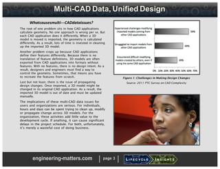 Multi-CAD Data, Unified Design
Whatcausesmulti-­­CADdataissues?
The root of one problem sits in how CAD applications
calculate geometry. No one approach is wrong per se. But
each CAD application does it differently. When a 3D
model is moved is imported, the geometry is calculated
differently. As a result, lots of time is invested in cleaning
up the imported 3D model.
Another problem crops up because CAD applications
define their features differently. Because there is no
translation of feature definitions, 3D models are often
exported from CAD applications into formats without
features. With no features, there is no design intent. As a
result, designers and engineers must find a way to
control the geometry. Sometimes, that means you have
to recreate the features from scratch.
Last but not least, there is the issue of propagating
design changes. Once imported, a 3D model might be
changed in its original CAD application. As a result, the
imported 3D model is out of date and must be updated
manually.
The implications of these multi-CAD data issues for
users and organizations are serious. For individuals,
hours and days can be spent trying to clean up, modify
or propagate change across 3D models. For the
organization, these activities add little value to the
development cycle. If anything, it can cause significant
delays in the project schedule. For both, unfortunately,
it’s merely a wasteful cost of doing business.
Figure 1: Challenges in Making Design Changes
Source: 2011 PTC Survey on CAD Complexity
engineering-matters.com page 3
 