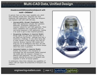 Multi-CAD Data, Unified Design
HowdorecentCADinnovationshelpwork with
multi-­­CADdata?
In general, there are three major capability sets, which
have relatively recently been integrated into more
traditional CAD applications, that impact how designers
and engineers work with multi-CAD data.
• Interoperability through Visualization Tools:
While CAD applications calculate their geometry
differently, visualization applications use
importers tailored for each CAD application. These
import capabilities from visualization tools are
now being integrated in CAD applications, making
it far easier to get to clean imported geometry.
• Recognizing Intelligence in Imported Models:
Design agility isn’t just about importing files in
just about any CAD format – although even that is
sometimes a challenge. It’s also about being able
to make changes to those designs once they are
imported. Because imported CAD models don’t
bring any sort of intelligence with them, the CAD
application needs to recognize the inherent design
intent that exists in geometry.
• Automated Updates to Imported Models:
Another step forward is the emergence of
technology that will associatively update imported
3D models when the original is changed in a
different CAD application. This goes a long way
towards relieving the pressure on designers and
engineers in terms of manual updates.
In combination, these three relatively new capabilities of
today's CAD can impact the productivity of designers and
engineers.
engineering-matters.com page 4
 