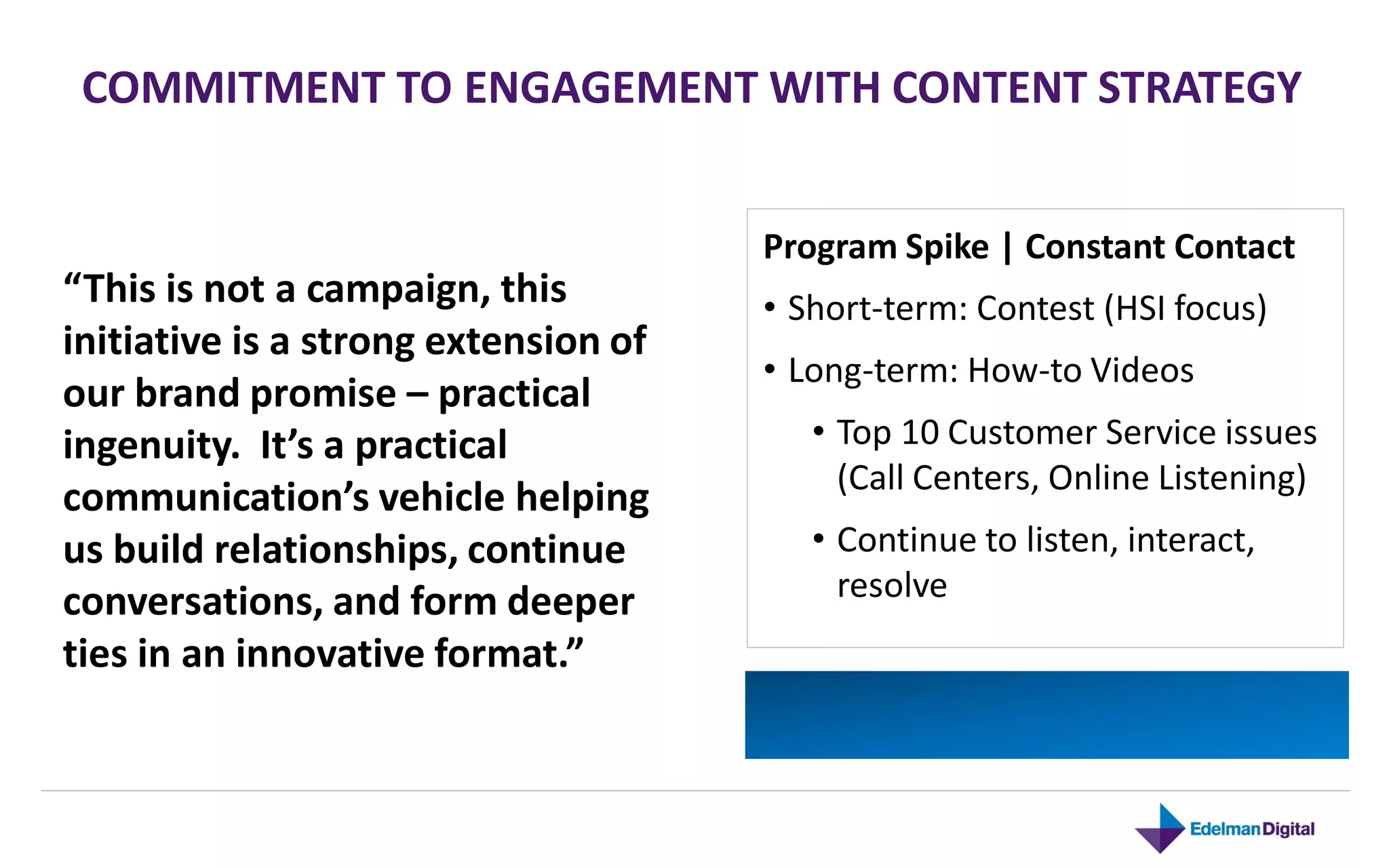 COMMITMENT TO ENGAGEMENT WITH CONTENT STRATEGY


                                      Program Spike | Constant Contact
“This is not a campaign, this         • Short-term: Contest (HSI focus)
initiative is a strong extension of
                                      • Long-term: How-to Videos
our brand promise – practical
ingenuity. It’s a practical              • Top 10 Customer Service issues
                                           (Call Centers, Online Listening)
communication’s vehicle helping
us build relationships, continue         • Continue to listen, interact,
conversations, and form deeper             resolve
ties in an innovative format.”
 