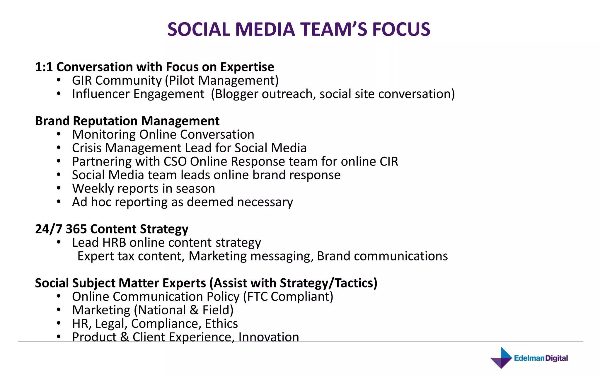 SOCIAL MEDIA TEAM’S FOCUS
1:1 Conversation with Focus on Expertise
    • GIR Community (Pilot Management)
    • Influencer Engagement (Blogger outreach, social site conversation)
Brand Reputation Management
   • Monitoring Online Conversation
   • Crisis Management Lead for Social Media
   • Partnering with CSO Online Response team for online CIR
   • Social Media team leads online brand response
   • Weekly reports in season
   • Ad hoc reporting as deemed necessary
24/7 365 Content Strategy
   • Lead HRB online content strategy
       Expert tax content, Marketing messaging, Brand communications
Social Subject Matter Experts (Assist with Strategy/Tactics)
   • Online Communication Policy (FTC Compliant)
   • Marketing (National & Field)
   • HR, Legal, Compliance, Ethics
   • Product & Client Experience, Innovation
 