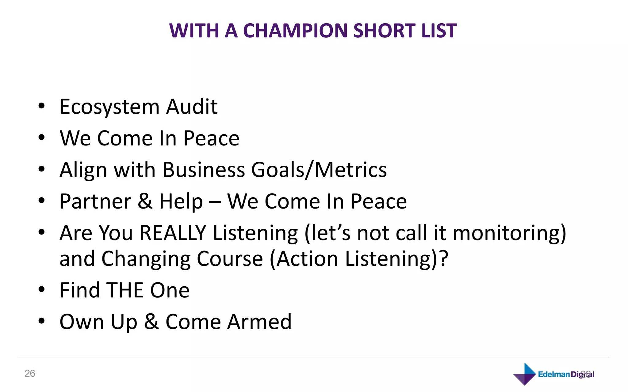 WITH A CHAMPION SHORT LIST


     • Ecosystem Audit
     • We Come In Peace
     • Align with Business Goals/Metrics
     • Partner & Help – We Come In Peace
     • Are You REALLY Listening (let’s not call it monitoring)
       and Changing Course (Action Listening)?
     • Find THE One
     • Own Up & Come Armed

26                                                               26
 