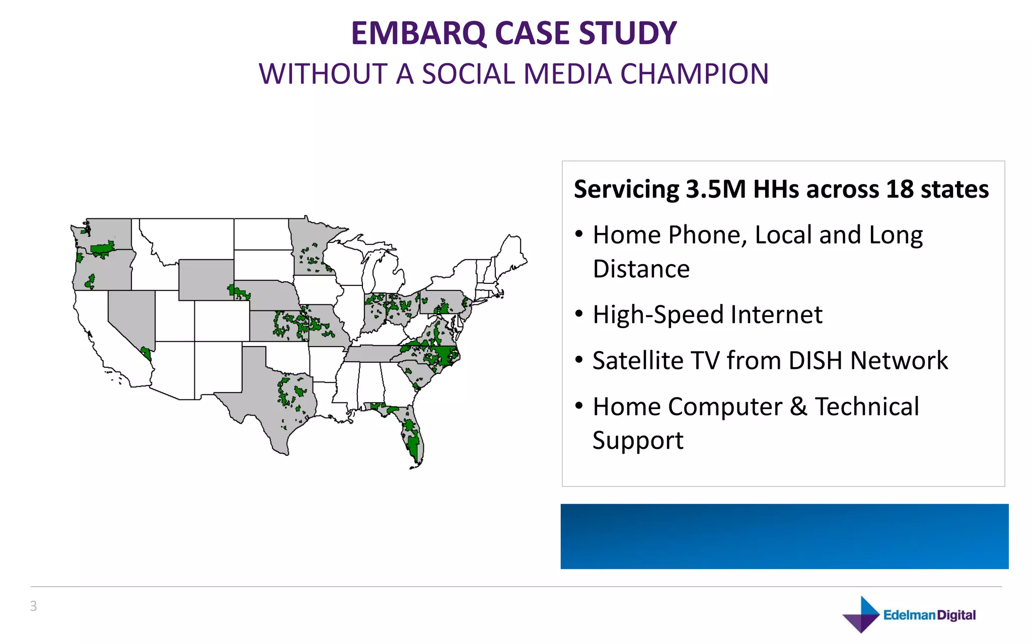 EMBARQ CASE STUDY
    WITHOUT A SOCIAL MEDIA CHAMPION


                       Servicing 3.5M HHs across 18 states
                       • Home Phone, Local and Long
                         Distance
                       • High-Speed Internet
                       • Satellite TV from DISH Network
                       • Home Computer & Technical
                         Support




3
 