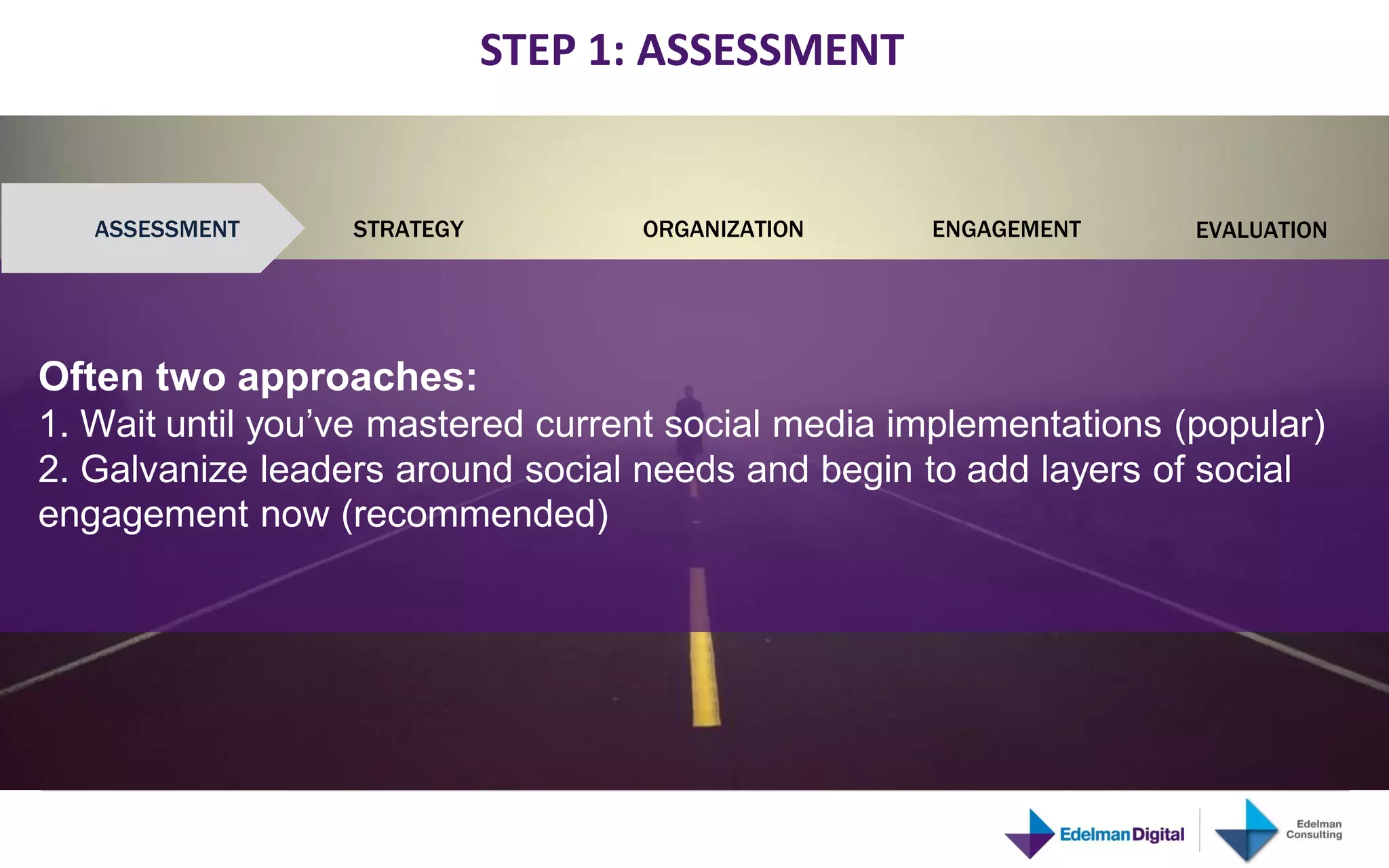 STEP 1: ASSESSMENT


          ASSESSMENT              STRATEGY         ORGANIZATION   ENGAGEMENT   EVALUATION
Source: Edelman Consulting 2011




   Often two approaches:
   1. Wait until you’ve mastered current social media implementations (popular)
   2. Galvanize leaders around social needs and begin to add layers of social
   engagement now (recommended)
 