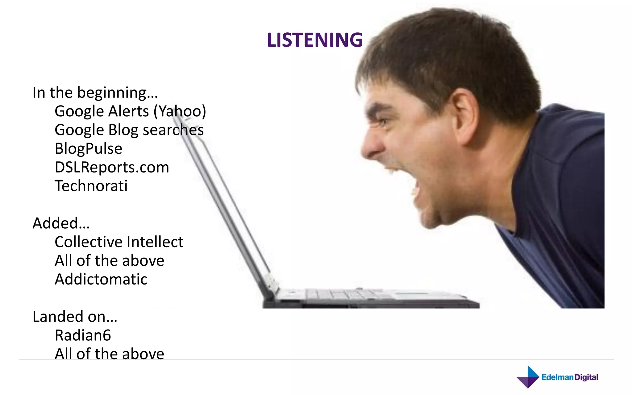 LISTENING

In the beginning…
    Google Alerts (Yahoo)
    Google Blog searches
    BlogPulse
    DSLReports.com
    Technorati

Added…
  Collective Intellect
  All of the above
  Addictomatic

Landed on…
   Radian6
   All of the above
 