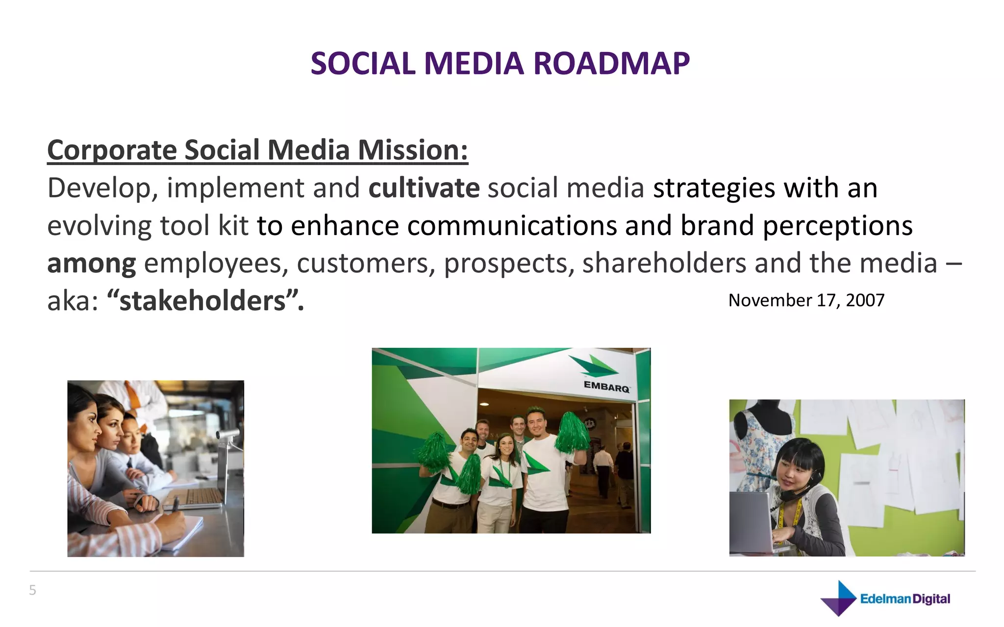 SOCIAL MEDIA ROADMAP

    Corporate Social Media Mission:
    Develop, implement and cultivate social media strategies with an
    evolving tool kit to enhance communications and brand perceptions
    among employees, customers, prospects, shareholders and the media –
    aka: “stakeholders”.                                November 17, 2007




5
 