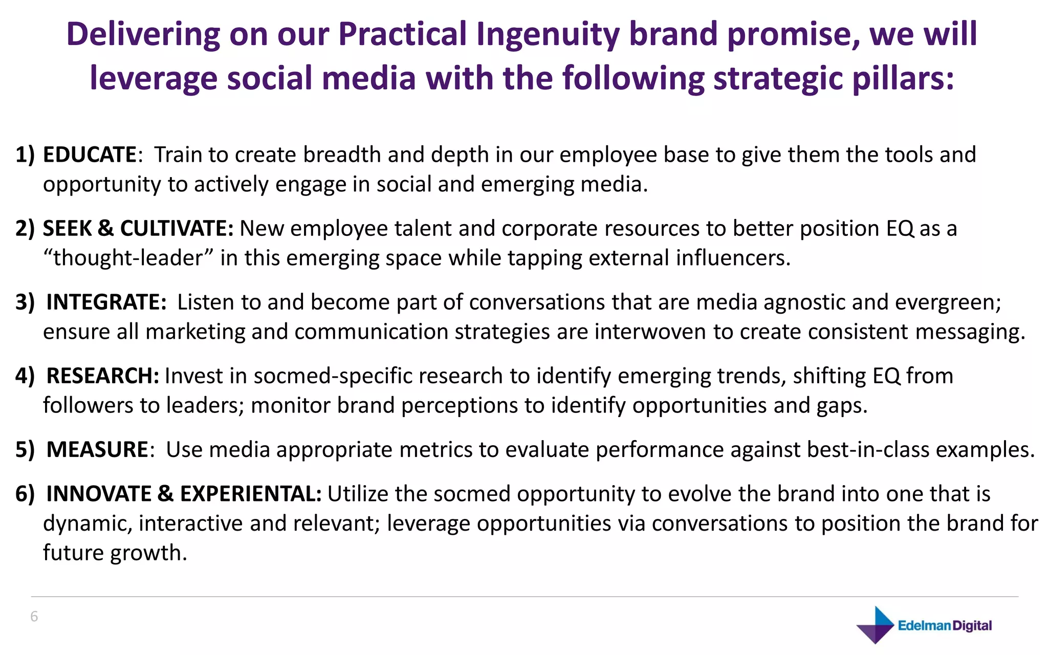 Delivering on our Practical Ingenuity brand promise, we will
       leverage social media with the following strategic pillars:
1) EDUCATE: Train to create breadth and depth in our employee base to give them the tools and
   opportunity to actively engage in social and emerging media.
2) SEEK & CULTIVATE: New employee talent and corporate resources to better position EQ as a
   “thought-leader” in this emerging space while tapping external influencers.
3) INTEGRATE: Listen to and become part of conversations that are media agnostic and evergreen;
   ensure all marketing and communication strategies are interwoven to create consistent messaging.
4) RESEARCH: Invest in socmed-specific research to identify emerging trends, shifting EQ from
   followers to leaders; monitor brand perceptions to identify opportunities and gaps.
5) MEASURE: Use media appropriate metrics to evaluate performance against best-in-class examples.
6) INNOVATE & EXPERIENTAL: Utilize the socmed opportunity to evolve the brand into one that is
   dynamic, interactive and relevant; leverage opportunities via conversations to position the brand for
   future growth.

 66
 