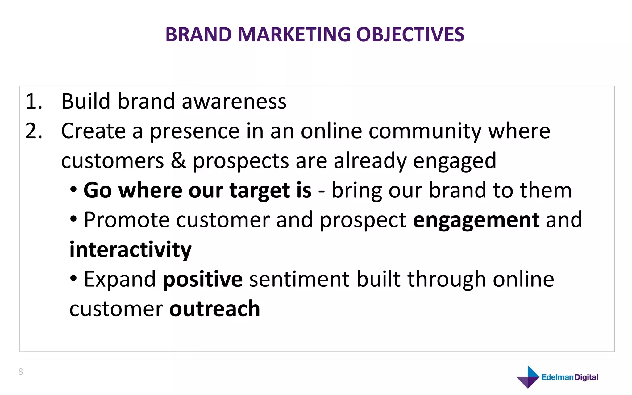 BRAND MARKETING OBJECTIVES


    1. Build brand awareness
    2. Create a presence in an online community where
       customers & prospects are already engaged
        • Go where our target is - bring our brand to them
        • Promote customer and prospect engagement and
        interactivity
        • Expand positive sentiment built through online
        customer outreach

8
 