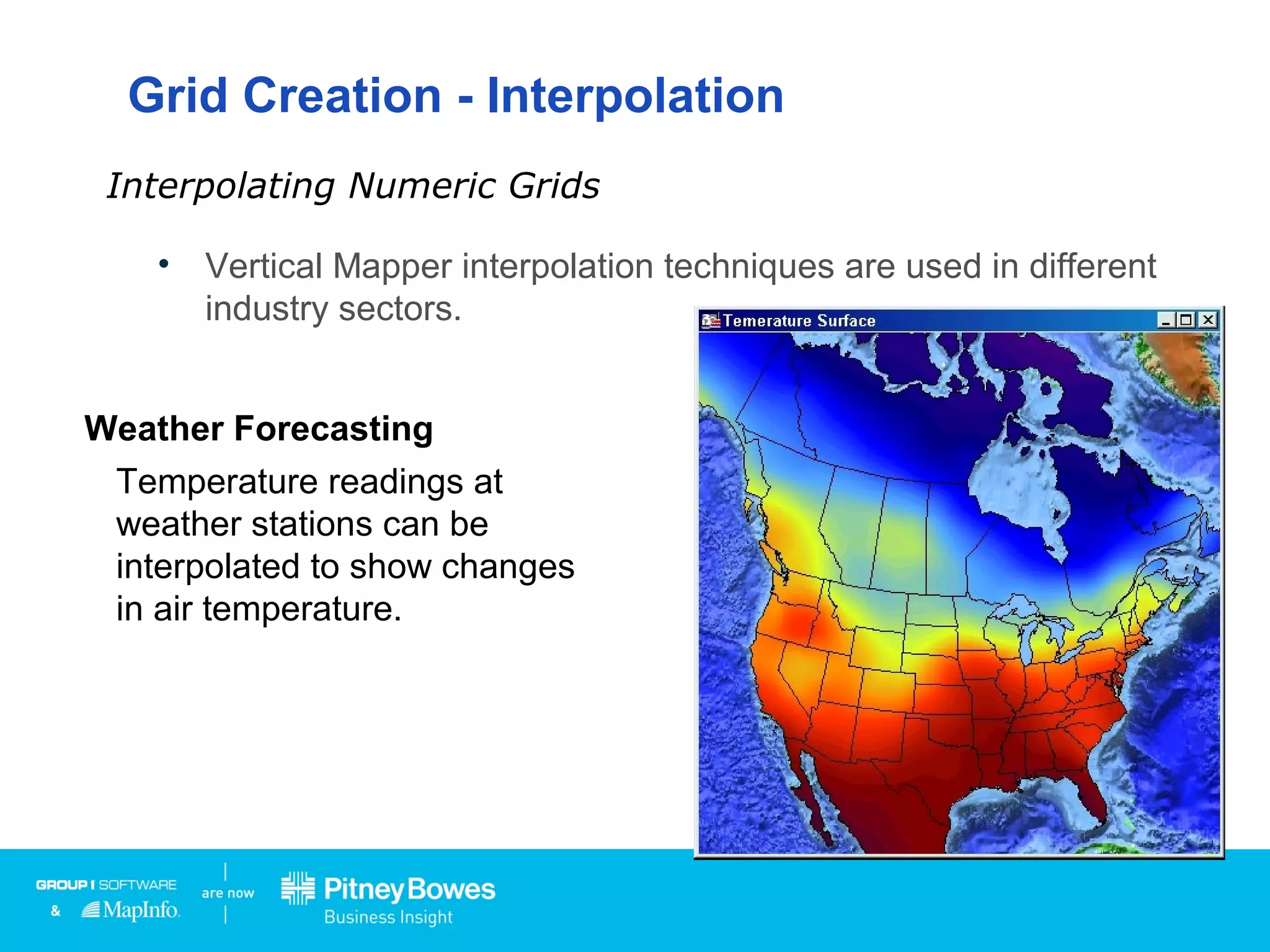 Grid Creation - Interpolation
• Vertical Mapper interpolation techniques are used in different
industry sectors.
Interpolating Numeric Grids
Health Care
Data on the blood lead levels
of children can be interpolated
to show risk areas.
Telecommunications
Drive test data can be
interpolated to show where
mobile phones can obtain a
signal.
Weather Forecasting
Temperature readings at
weather stations can be
interpolated to show changes
in air temperature.
 