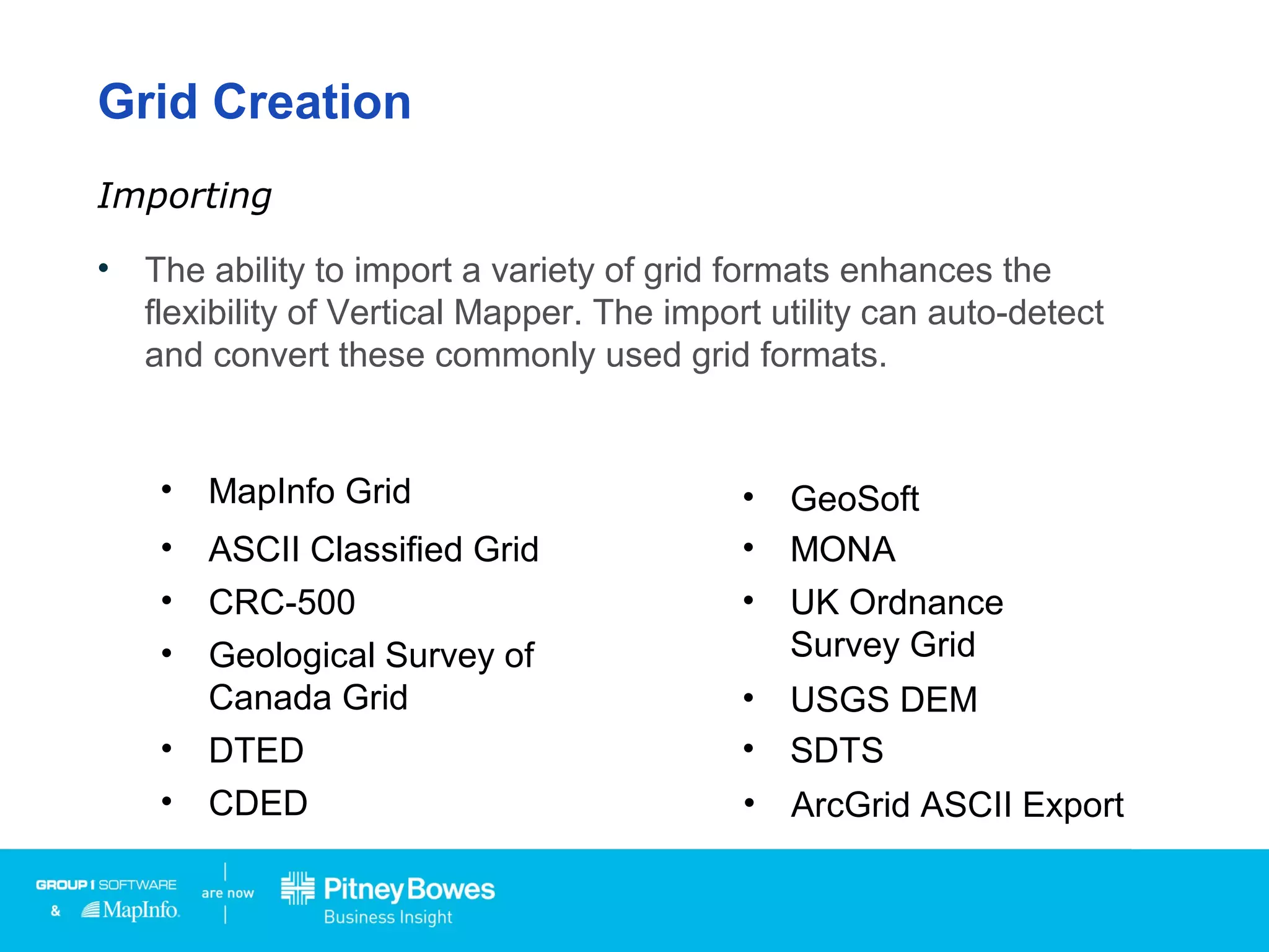 Grid Creation
• The ability to import a variety of grid formats enhances the
flexibility of Vertical Mapper. The import utility can auto-detect
and convert these commonly used grid formats.
Importing
• ArcGrid ASCII Export
• ASCII Classified Grid
• CRC-500
• Geological Survey of
Canada Grid
• DTED
• CDED
• GeoSoft
• MONA
• UK Ordnance
Survey Grid
• USGS DEM
• SDTS
• MapInfo Grid
 