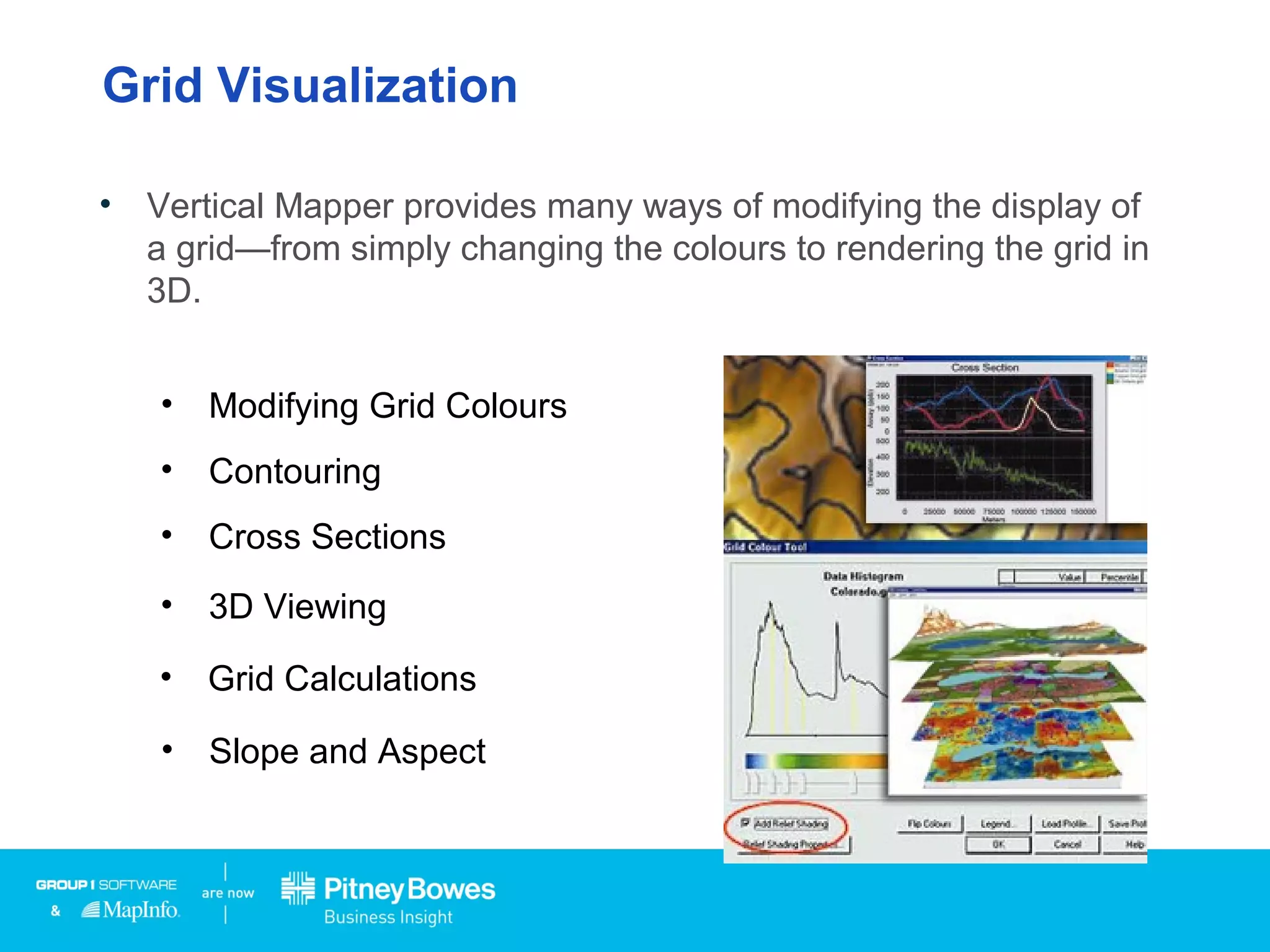 Grid Visualization
• Vertical Mapper provides many ways of modifying the display of
a grid—from simply changing the colours to rendering the grid in
3D.
• Modifying Grid Colours
• Contouring
• Cross Sections
• 3D Viewing
• Grid Calculations
• Slope and Aspect
 