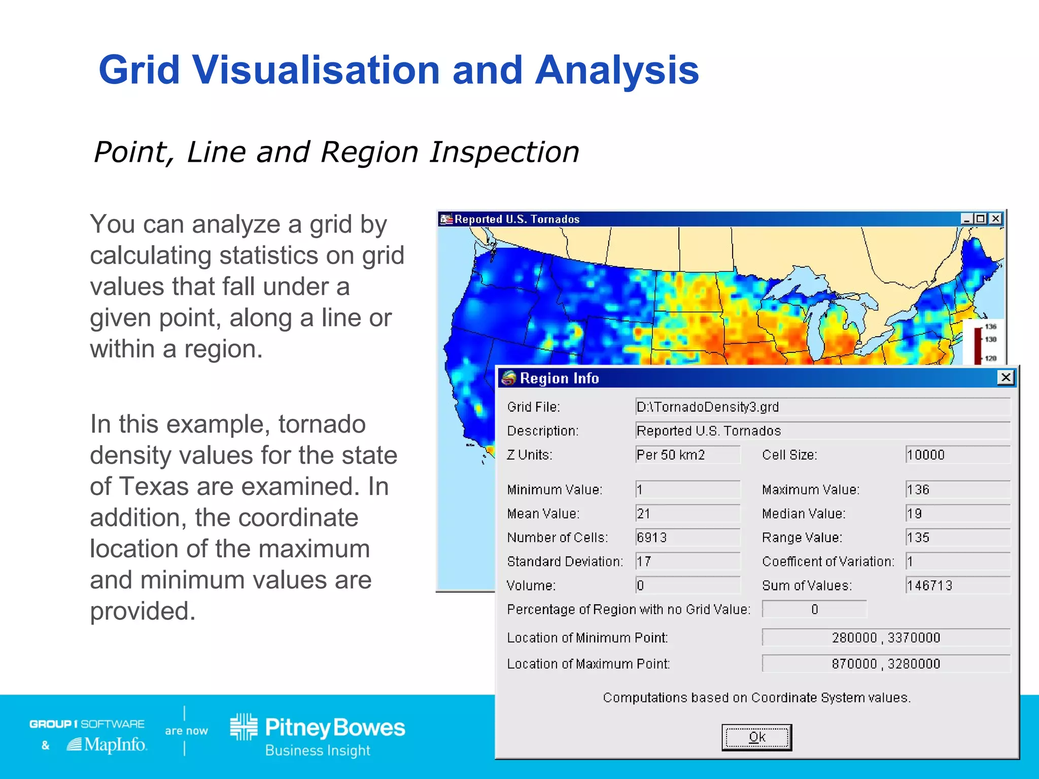 Grid Visualisation and Analysis
You can analyze a grid by
calculating statistics on grid
values that fall under a
given point, along a line or
within a region.
In this example, tornado
density values for the state
of Texas are examined. In
addition, the coordinate
location of the maximum
and minimum values are
provided.
Point, Line and Region Inspection
Click
 