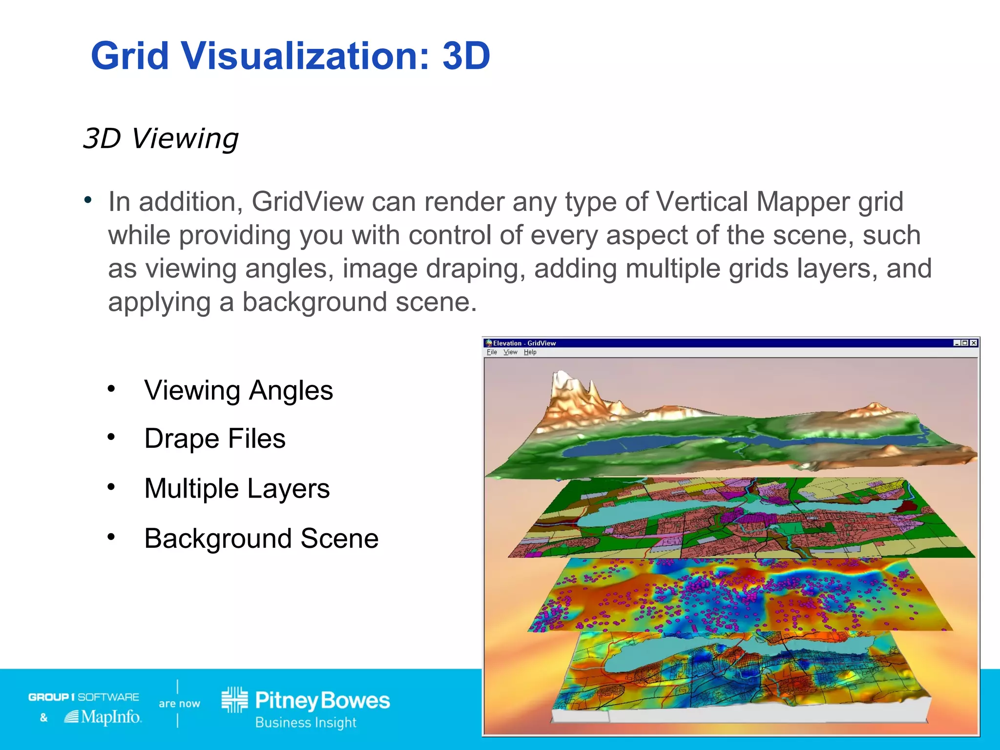 • In addition, GridView can render any type of Vertical Mapper grid
while providing you with control of every aspect of the scene, such
as viewing angles, image draping, adding multiple grids layers, and
applying a background scene.
3D Viewing
• Viewing Angles
• Drape Files
• Multiple Layers
• Background Scene
Grid Visualization: 3D
 